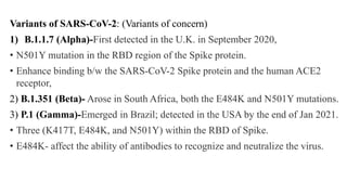 Variants of SARS-CoV-2: (Variants of concern)
1) B.1.1.7 (Alpha)-First detected in the U.K. in September 2020,
• N501Y mutation in the RBD region of the Spike protein.
• Enhance binding b/w the SARS-CoV-2 Spike protein and the human ACE2
receptor,
2) B.1.351 (Beta)- Arose in South Africa, both the E484K and N501Y mutations.
3) P.1 (Gamma)-Emerged in Brazil; detected in the USA by the end of Jan 2021.
• Three (K417T, E484K, and N501Y) within the RBD of Spike.
• E484K- affect the ability of antibodies to recognize and neutralize the virus.
 