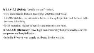 4) B.1.617.2 (Delta): “double mutant” variant,
• First identified in India in December 2020 (second wave)
• L452R- Stabilize the interaction between the spike protein and the host cell -
increase infectivity
• E484 mutation, higher infectivity and transmission rates.
5) B.1.1.529 (Omicron): Have high transmissibility but produced less severe
symptoms and hospitalization.
• In India 3rd wave was largely attributed by this variant.
 