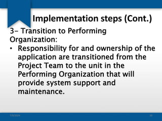 Implementation steps (Cont.)
3- Transition to Performing
Organization:
• Responsibility for and ownership of the
application are transitioned from the
Project Team to the unit in the
Performing Organization that will
provide system support and
maintenance.
7/9/2024 10
 