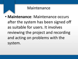 Maintenance
• Maintenance: Maintenance occurs
after the system has been signed off
as suitable for users. It involves
reviewing the project and recording
and acting on problems with the
system.
 