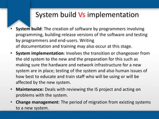 System build Vs implementation
• System build: The creation of software by programmers involving
programming, building release versions of the software and testing
by programmers and end-users. Writing
of documentation and training may also occur at this stage.
• System implementation: Involves the transition or changeover from
the old system to the new and the preparation for this such as
making sure the hardware and network infrastructure for a new
system are in place; testing of the system and also human issues of
how best to educate and train staff who will be using or will be
affected by the new system.
• Maintenance: Deals with reviewing the IS project and acting on
problems with the system.
• Change management: The period of migration from existing systems
to a new system.
 