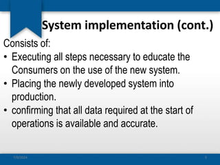 System implementation (cont.)
Consists of:
• Executing all steps necessary to educate the
Consumers on the use of the new system.
• Placing the newly developed system into
production.
• confirming that all data required at the start of
operations is available and accurate.
7/9/2024 5
 