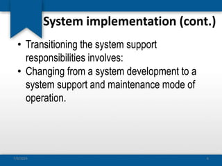 System implementation (cont.)
• Transitioning the system support
responsibilities involves:
• Changing from a system development to a
system support and maintenance mode of
operation.
7/9/2024 6
 