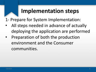 Implementation steps
1- Prepare for System Implementation:
• All steps needed in advance of actually
deploying the application are performed
• Preparation of both the production
environment and the Consumer
communities.
7/9/2024 8
 