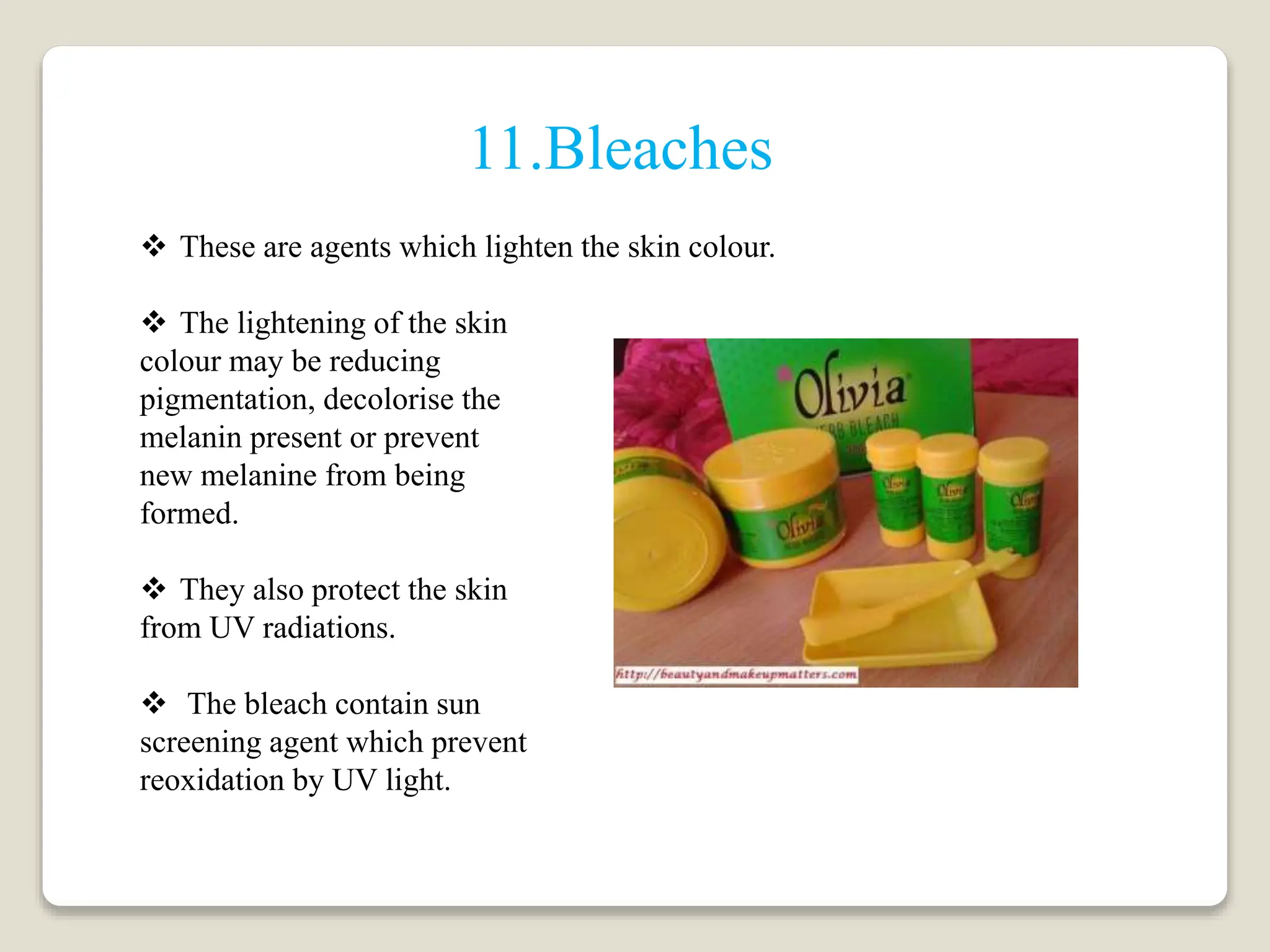  These are agents which lighten the skin colour.
 The lightening of the skin
colour may be reducing
pigmentation, decolorise the
melanin present or prevent
new melanine from being
formed.
 They also protect the skin
from UV radiations.
 The bleach contain sun
screening agent which prevent
reoxidation by UV light.
11.Bleaches
 