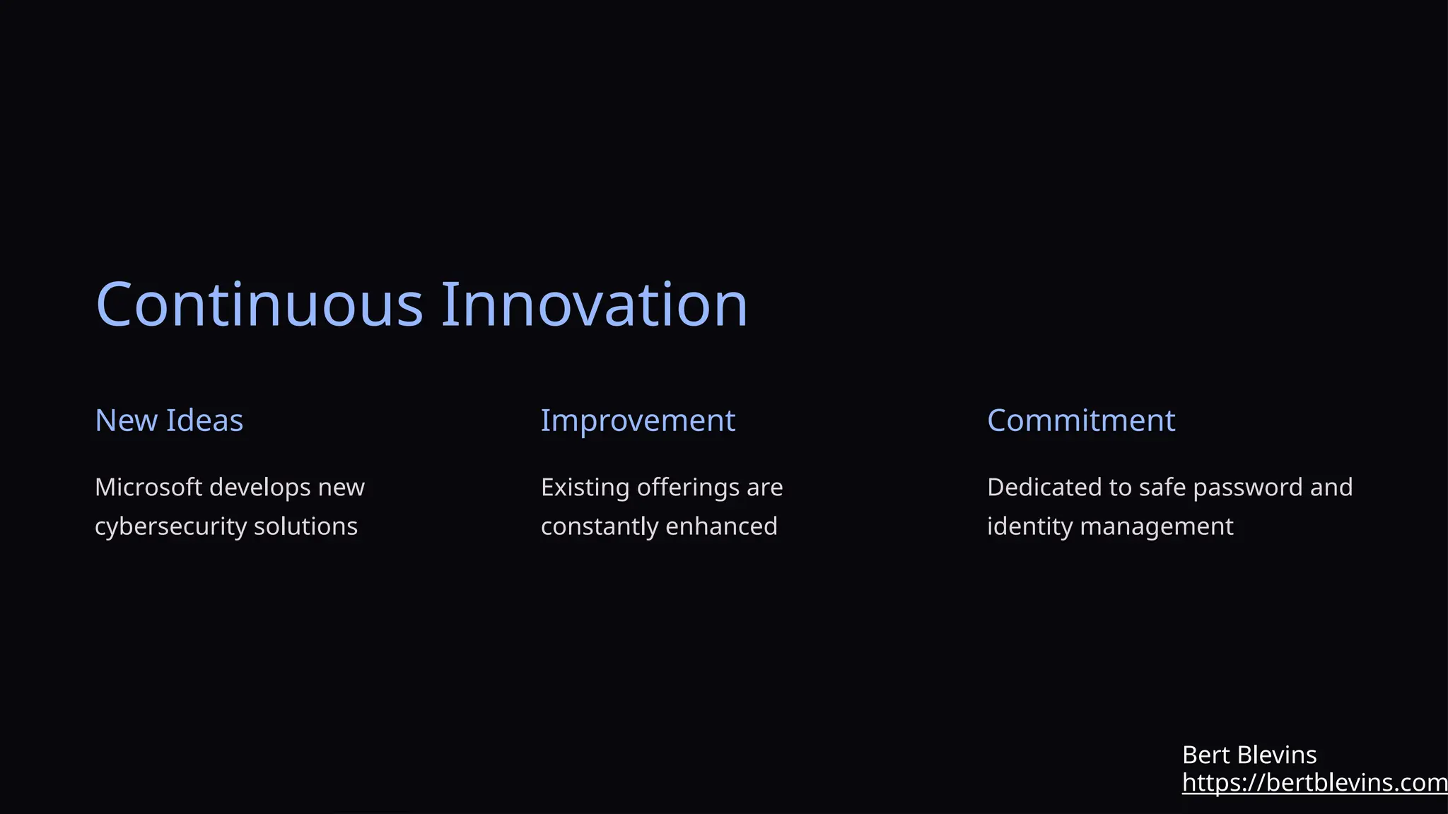 Continuous Innovation
New Ideas
Microsoft develops new
cybersecurity solutions
Improvement
Existing offerings are
constantly enhanced
Commitment
Dedicated to safe password and
identity management
https://bertblevins.com
Bert Blevins
 