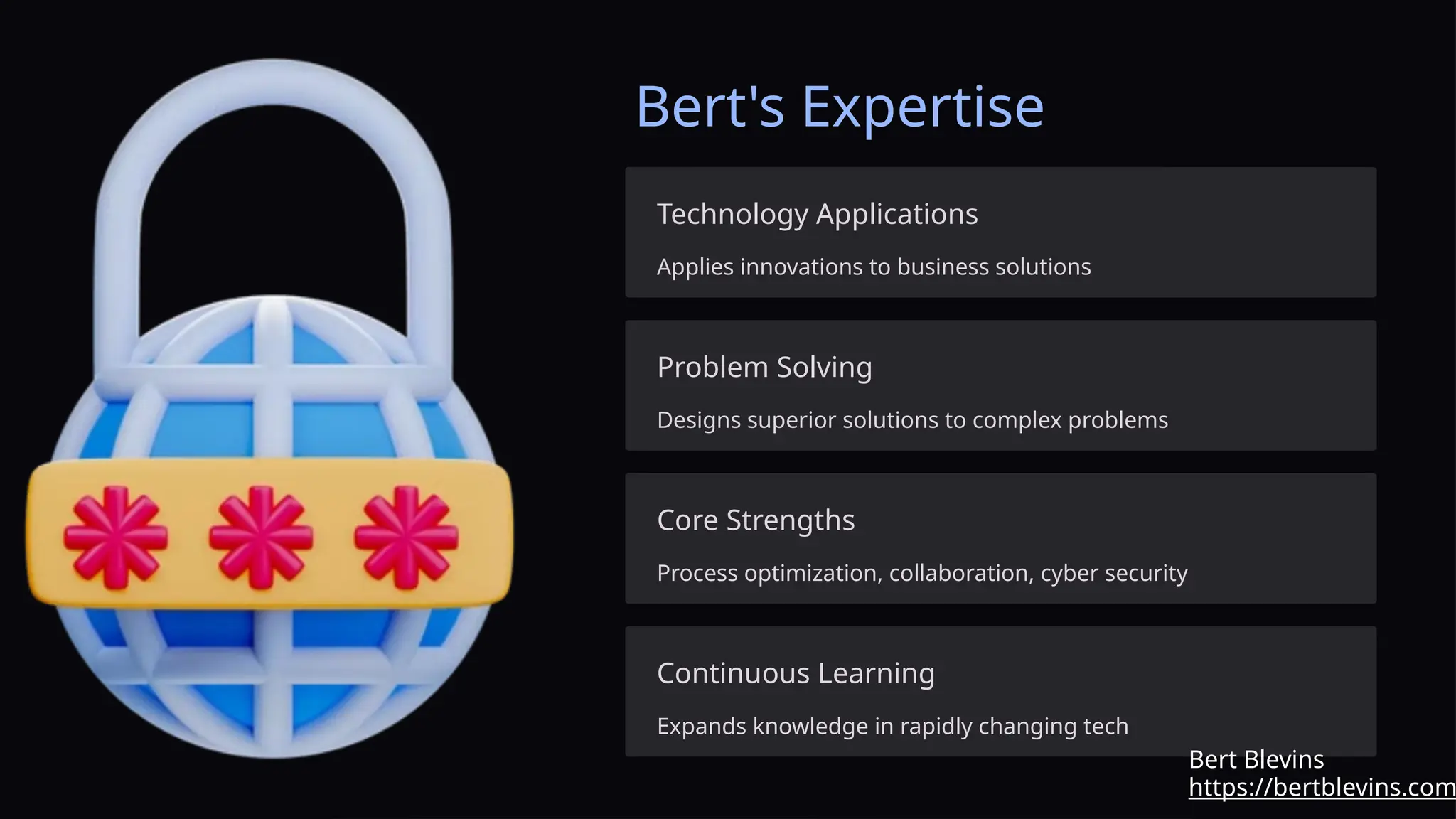 Bert's Expertise
Technology Applications
Applies innovations to business solutions
Problem Solving
Designs superior solutions to complex problems
Core Strengths
Process optimization, collaboration, cyber security
Continuous Learning
Expands knowledge in rapidly changing tech
https://bertblevins.com
Bert Blevins
 