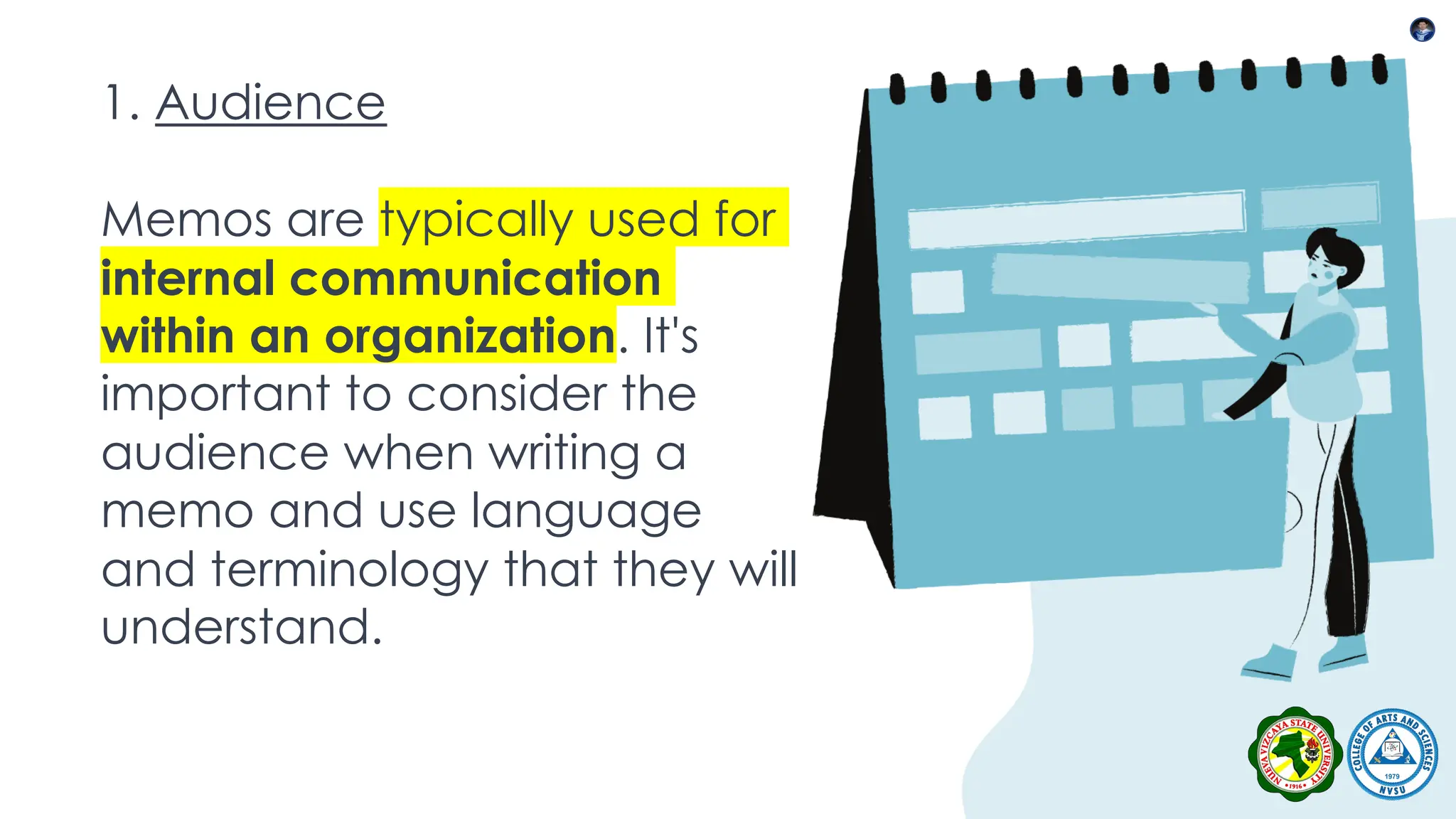 1. Audience
Memos are typically used for
internal communication
within an organization. It's
important to consider the
audience when writing a
memo and use language
and terminology that they will
understand.
 