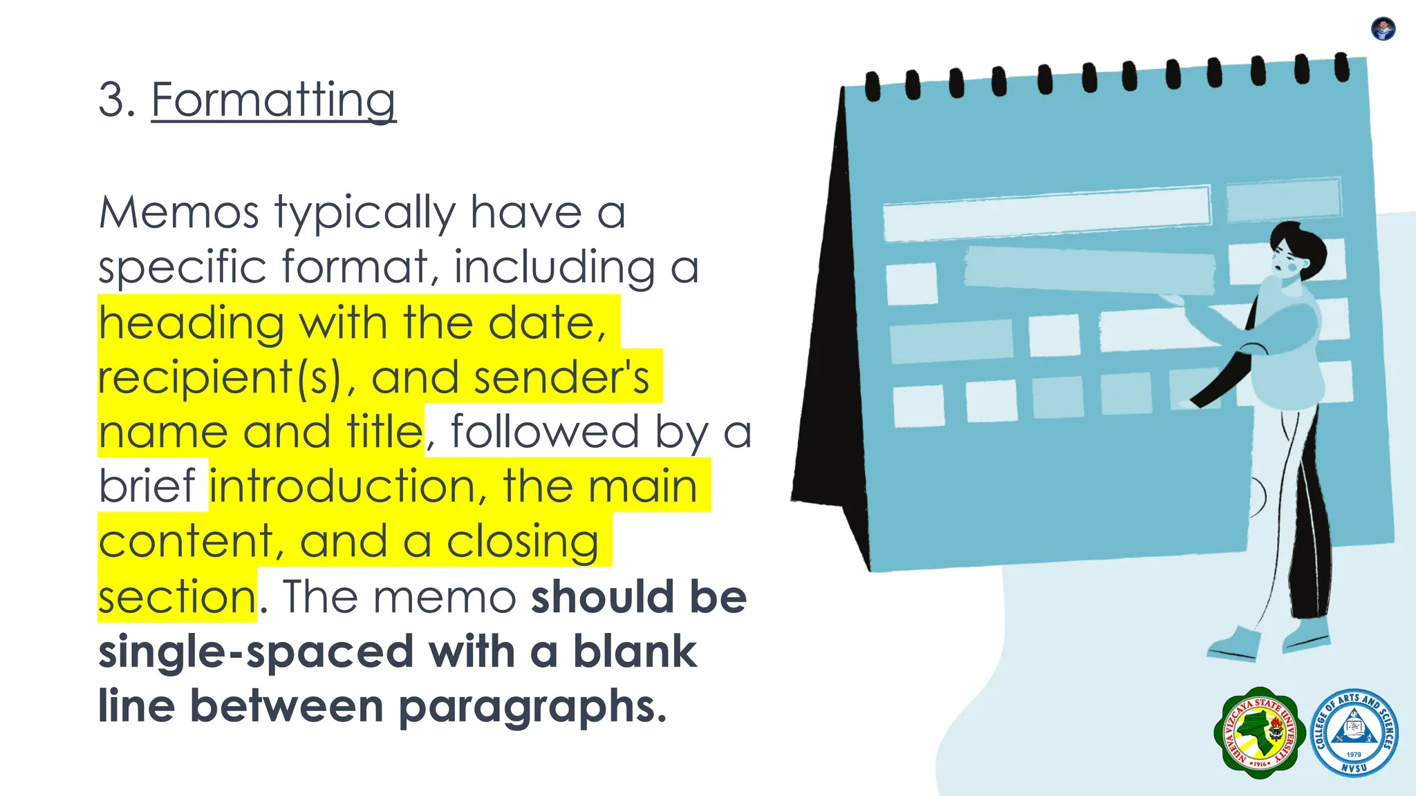 3. Formatting
Memos typically have a
specific format, including a
heading with the date,
recipient(s), and sender's
name and title, followed by a
brief introduction, the main
content, and a closing
section. The memo should be
single-spaced with a blank
line between paragraphs.
 