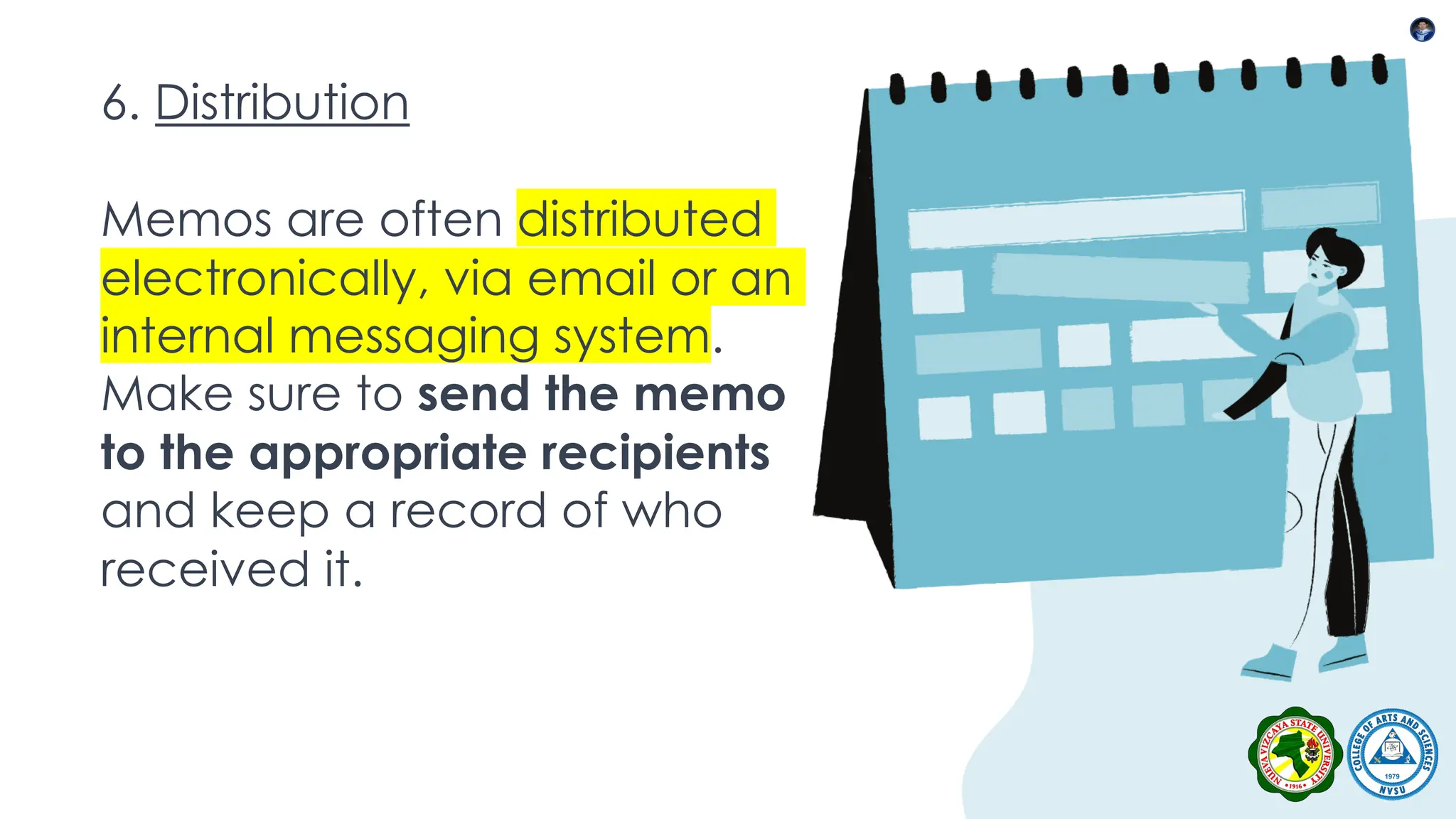 6. Distribution
Memos are often distributed
electronically, via email or an
internal messaging system.
Make sure to send the memo
to the appropriate recipients
and keep a record of who
received it.
 