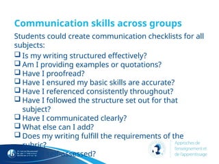 Communication skills across groups
Students could create communication checklists for all
subjects:
 Is my writing structured effectively?
 Am I providing examples or quotations?
 Have I proofread?
 Have I ensured my basic skills are accurate?
 Have I referenced consistently throughout?
 Have I followed the structure set out for that
subject?
 Have I communicated clearly?
 What else can I add?
 Does my writing fulfill the requirements of the
rubric?
 Have I self-assessed?
 