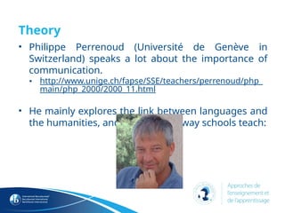 Theory
• Philippe Perrenoud (Université de Genève in
Switzerland) speaks a lot about the importance of
communication.
• http://www.unige.ch/fapse/SSE/teachers/perrenoud/php_
main/php_2000/2000_11.html
• He mainly explores the link between languages ​
​
and
the humanities, and criticizes the way schools teach:
 