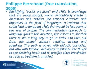 Philippe Perrenoud (free translation,
2000)
• Identifying "social practices" and skills & knowledge
that are really sought, would undoubtedly create a
discussion and criticize the school's curricula and
objectives in the field of languages; a criticism that
could lead to language skills that would be less alien to
the lives of people. The communicative approach to
language goes in this direction, but it seems to me that
there is still a long way to go in order « to take out
from the school system » reading, writing and
speaking. This path is paved with didactic obstacles,
but also with famous ideological resistance: the threat
to see declining levels and to sacrifice elites are shaken
as soon as tradition is attacked.
 