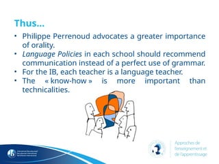 Thus…
• Philippe Perrenoud advocates a greater importance
of orality.
• Language Policies in each school should recommend
communication instead of a perfect use of grammar.
• For the IB, each teacher is a language teacher.
• The « know-how » is more important than
technicalities.
 