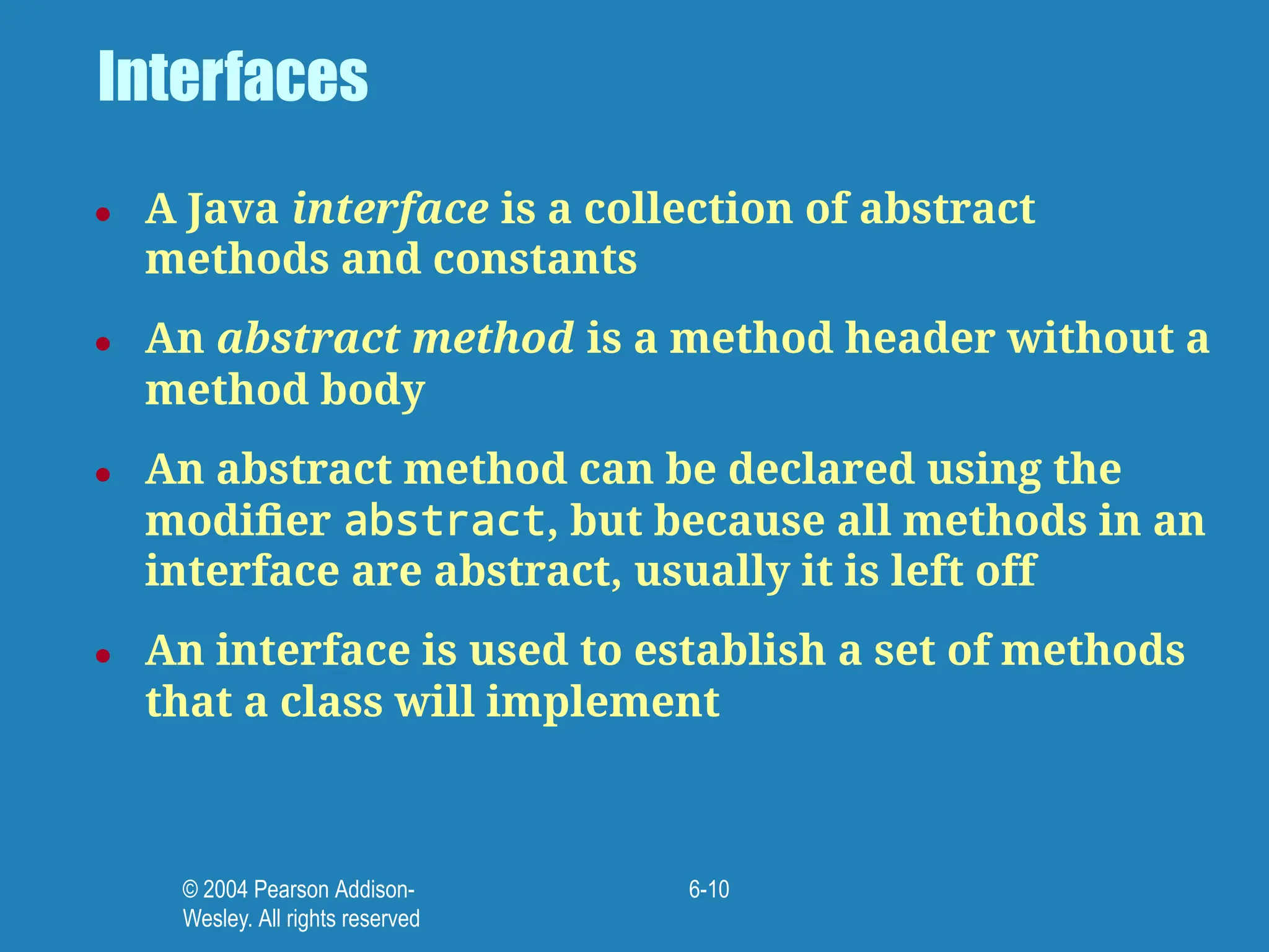 © 2004 Pearson Addison-
Wesley. All rights reserved
6-10
Interfaces
● A Java interface is a collection of abstract
methods and constants
● An abstract method is a method header without a
method body
● An abstract method can be declared using the
modiﬁer abstract, but because all methods in an
interface are abstract, usually it is left off
● An interface is used to establish a set of methods
that a class will implement
 