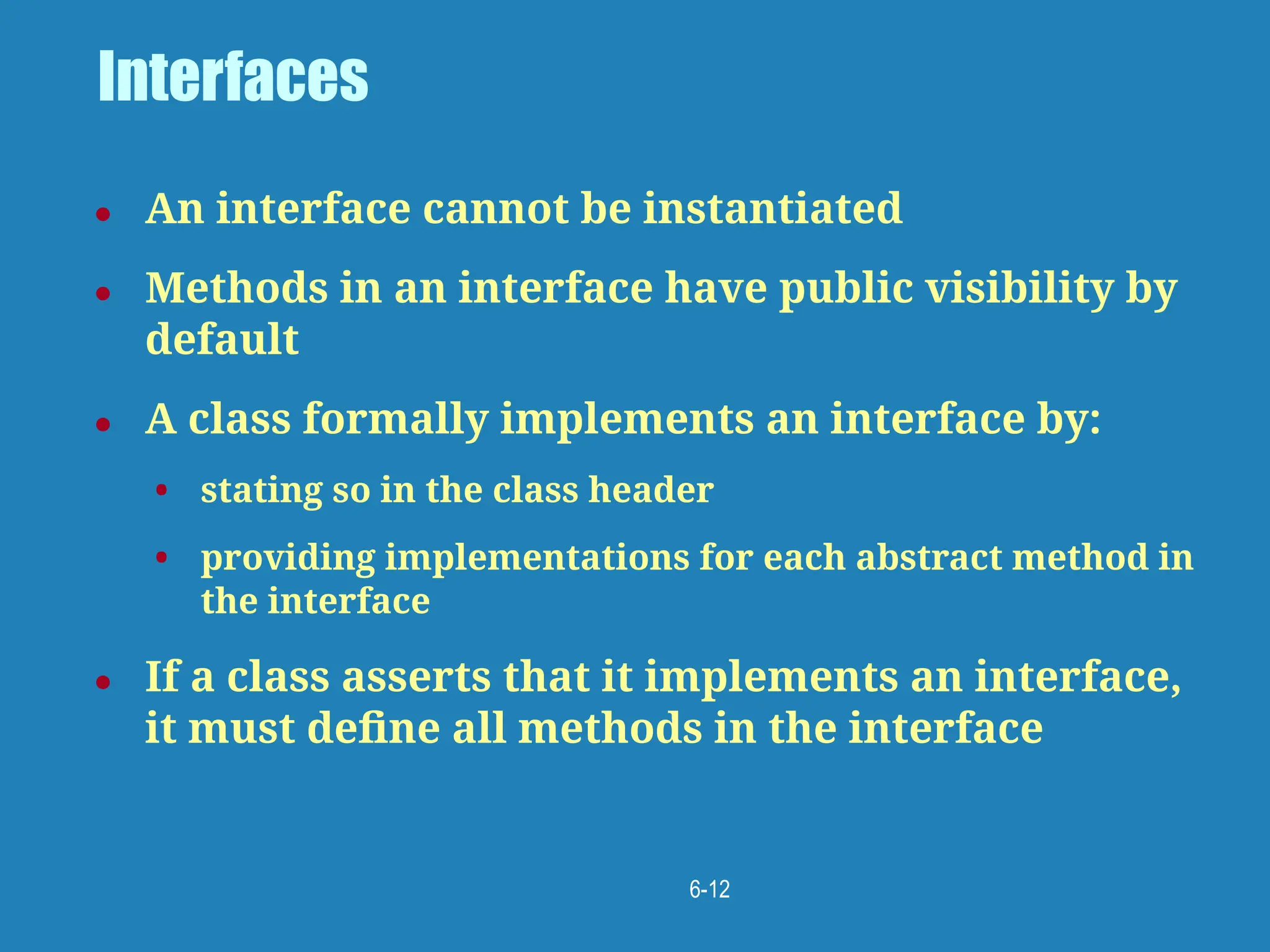 6-12
Interfaces
● An interface cannot be instantiated
● Methods in an interface have public visibility by
default
● A class formally implements an interface by:
• stating so in the class header
• providing implementations for each abstract method in
the interface
● If a class asserts that it implements an interface,
it must deﬁne all methods in the interface
 