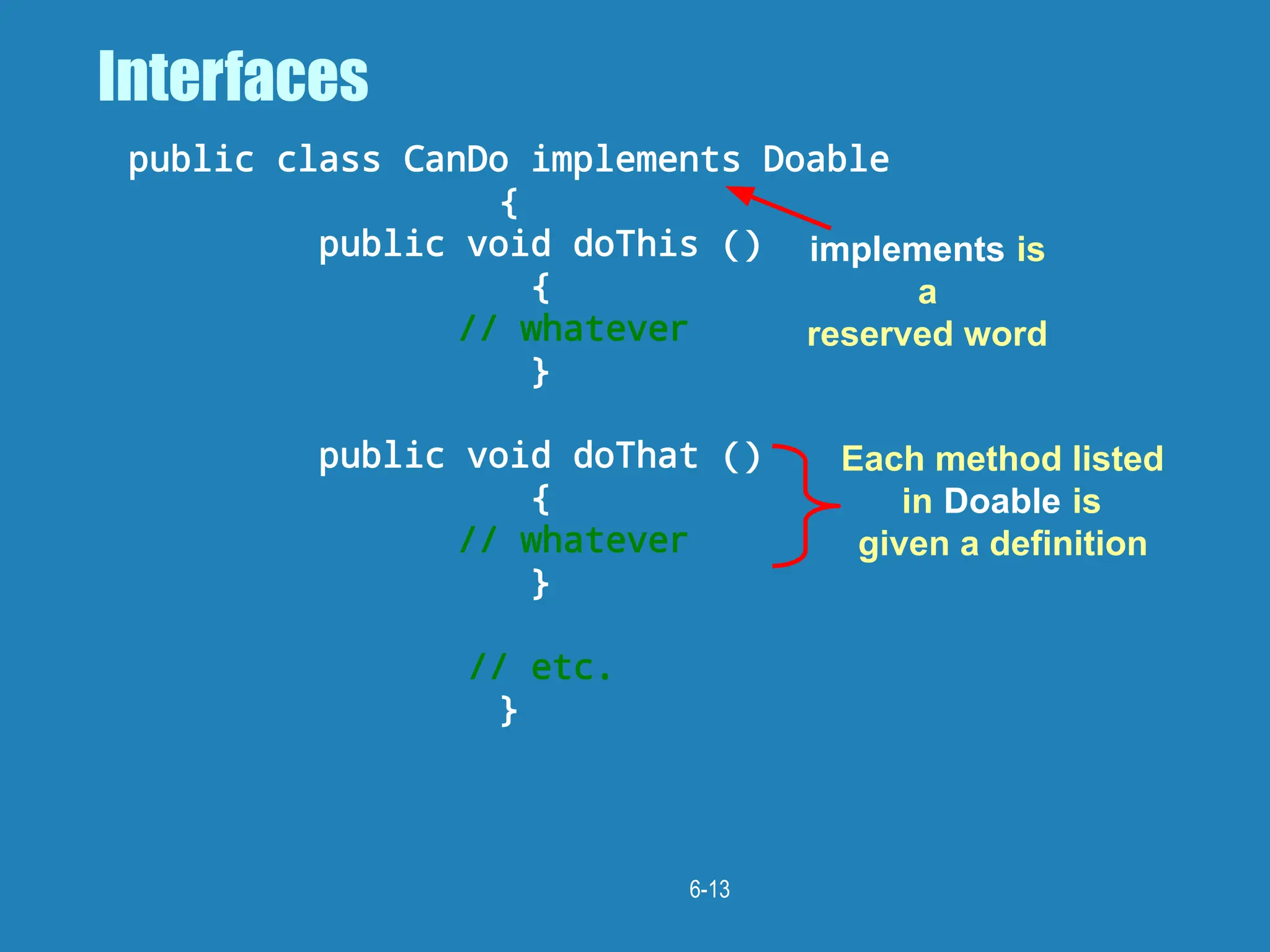 6-13
Interfaces
public class CanDo implements Doable
{
public void doThis ()
{
// whatever
}
public void doThat ()
{
// whatever
}
// etc.
}
implements is
a
reserved word
Each method listed
in Doable is
given a definition
 