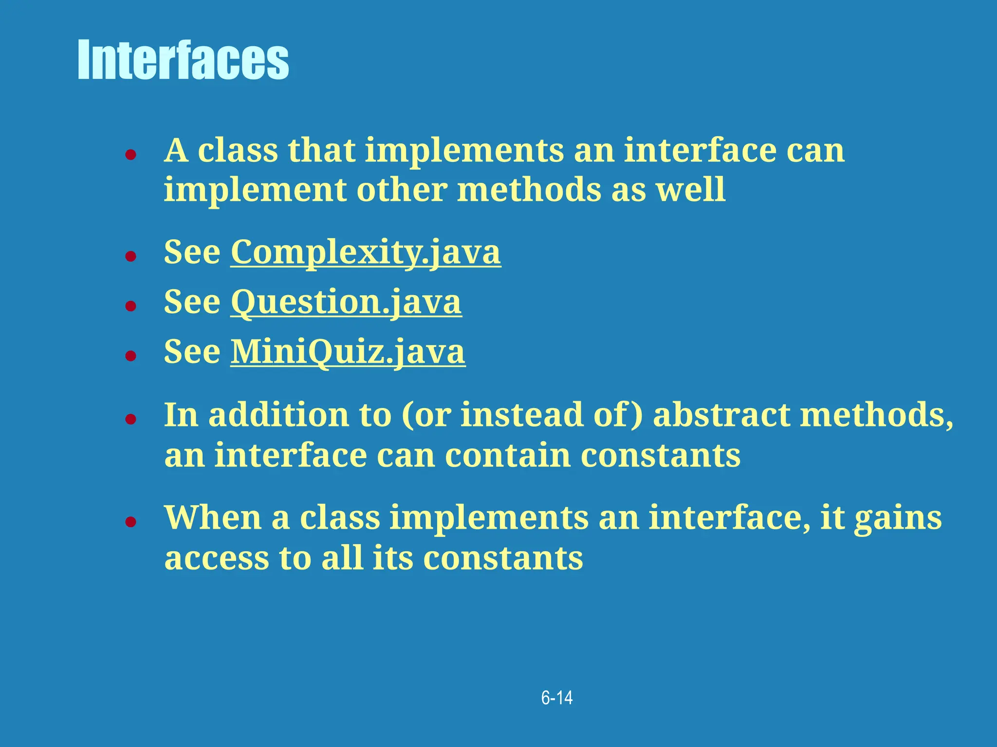 6-14
Interfaces
● A class that implements an interface can
implement other methods as well
● See Complexity.java
● See Question.java
● See MiniQuiz.java
● In addition to (or instead of) abstract methods,
an interface can contain constants
● When a class implements an interface, it gains
access to all its constants
 
