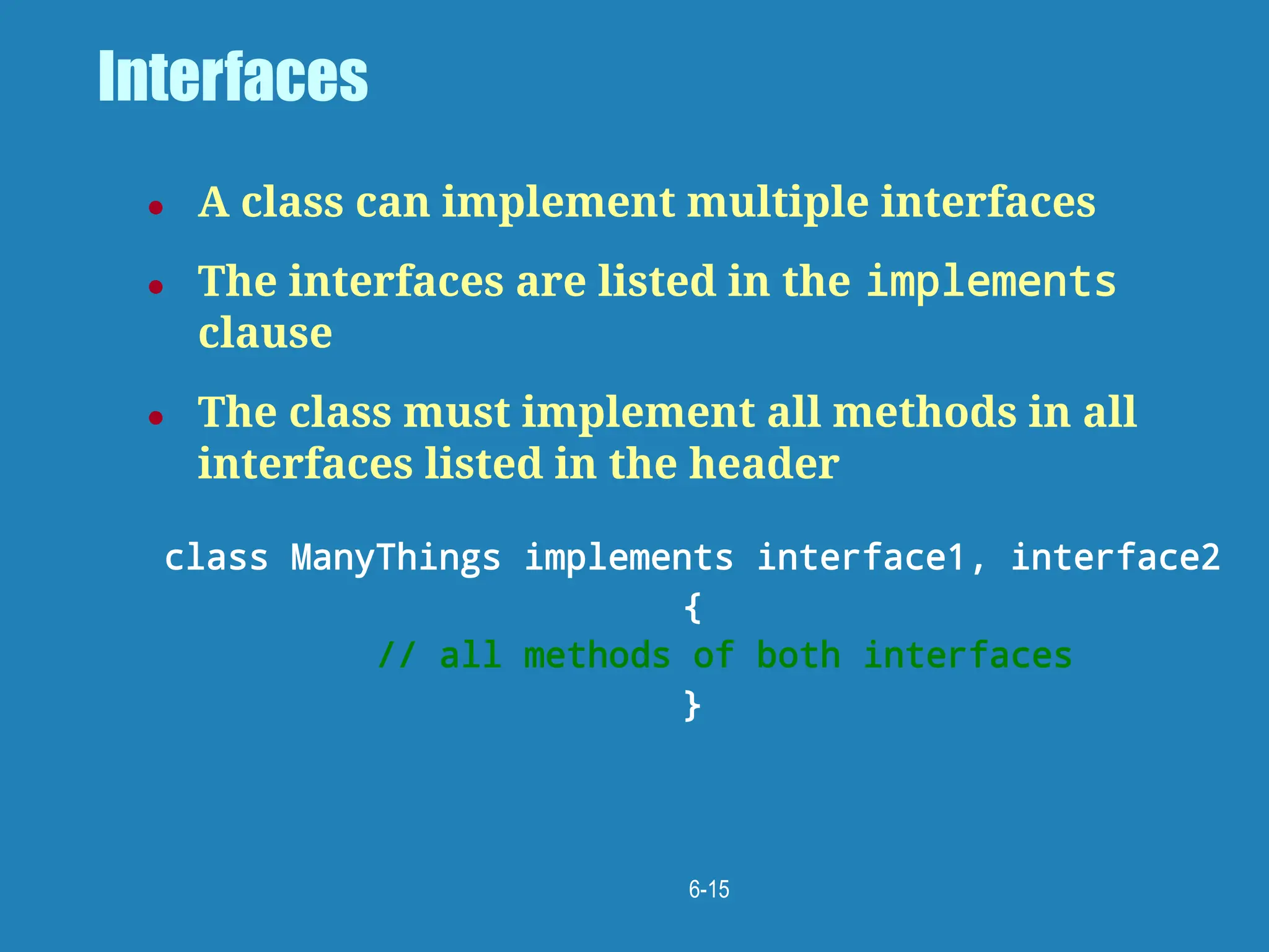 6-15
Interfaces
● A class can implement multiple interfaces
● The interfaces are listed in the implements
clause
● The class must implement all methods in all
interfaces listed in the header
class ManyThings implements interface1, interface2
{
// all methods of both interfaces
}
 