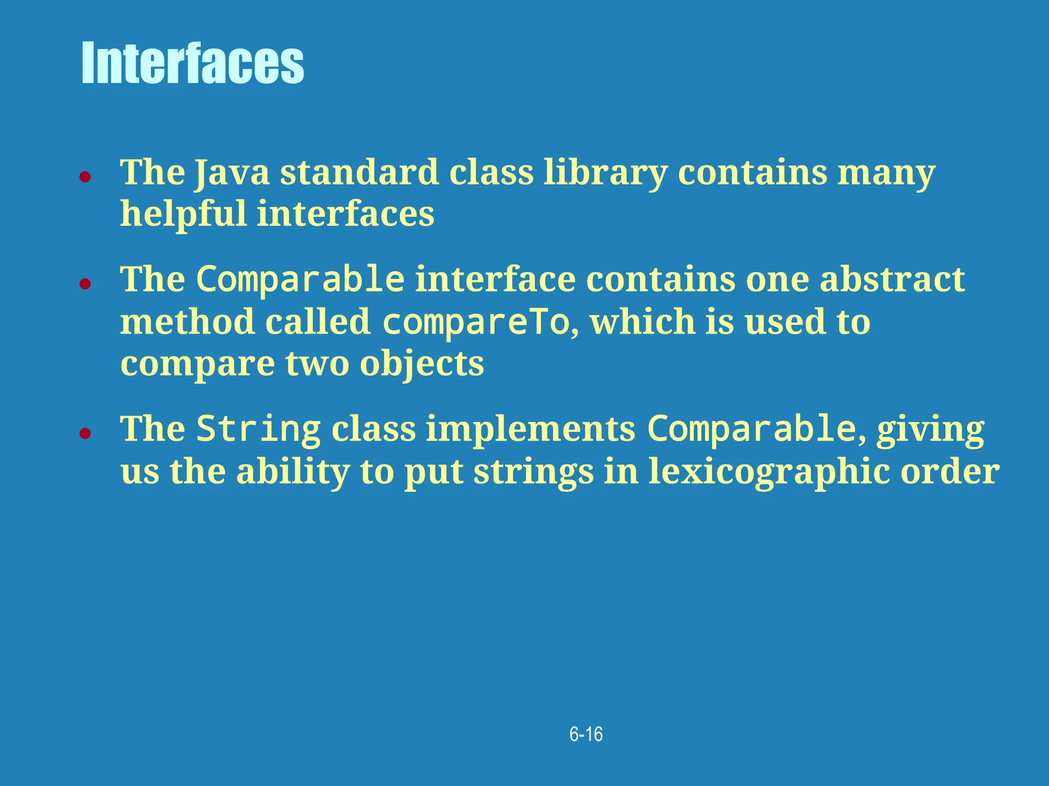 6-16
Interfaces
● The Java standard class library contains many
helpful interfaces
● The Comparable interface contains one abstract
method called compareTo, which is used to
compare two objects
● The String class implements Comparable, giving
us the ability to put strings in lexicographic order
 