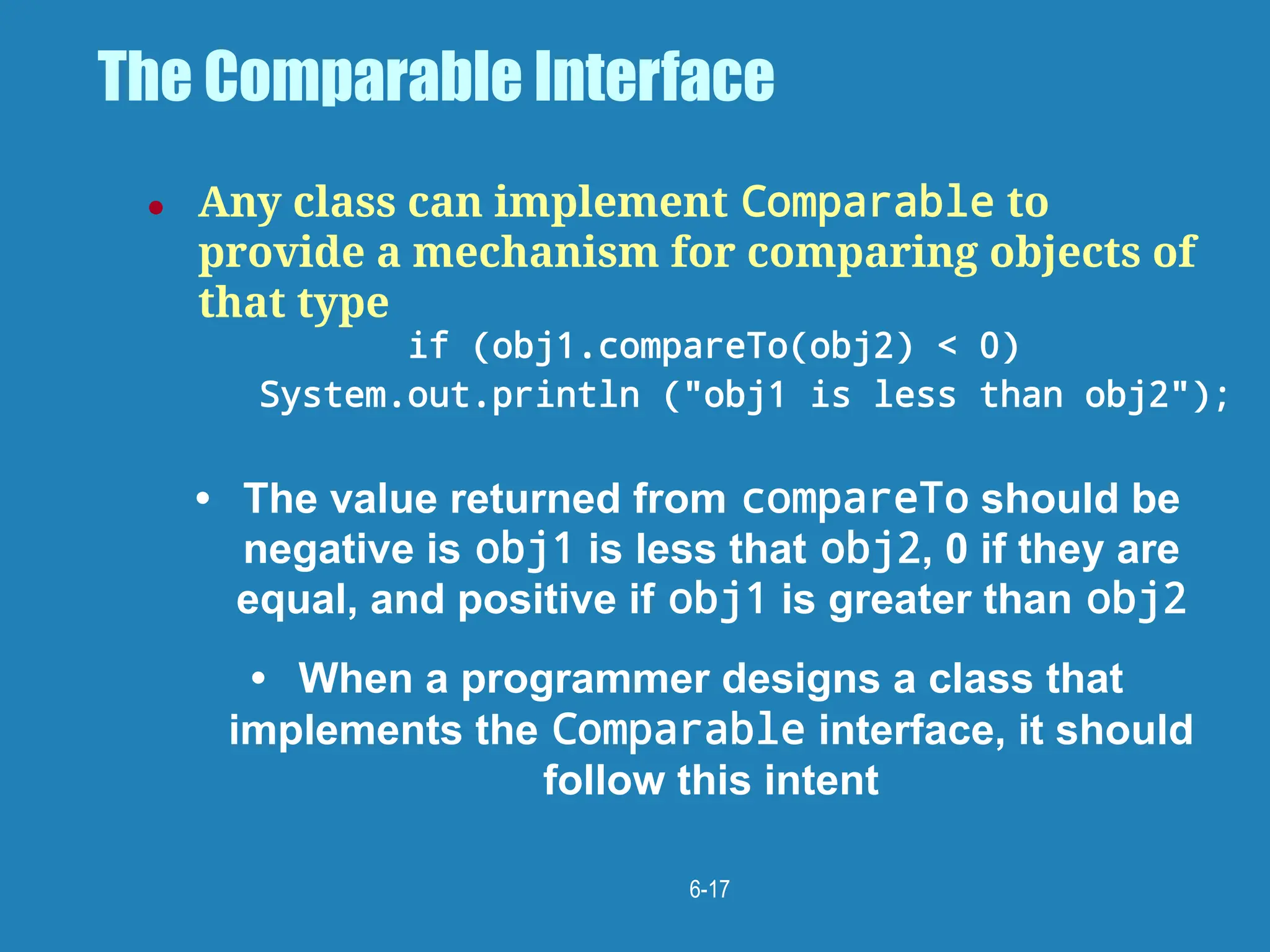 6-17
The Comparable Interface
● Any class can implement Comparable to
provide a mechanism for comparing objects of
that type
if (obj1.compareTo(obj2) < 0)
System.out.println ("obj1 is less than obj2");
• The value returned from compareTo should be
negative is obj1 is less that obj2, 0 if they are
equal, and positive if obj1 is greater than obj2
• When a programmer designs a class that
implements the Comparable interface, it should
follow this intent
 