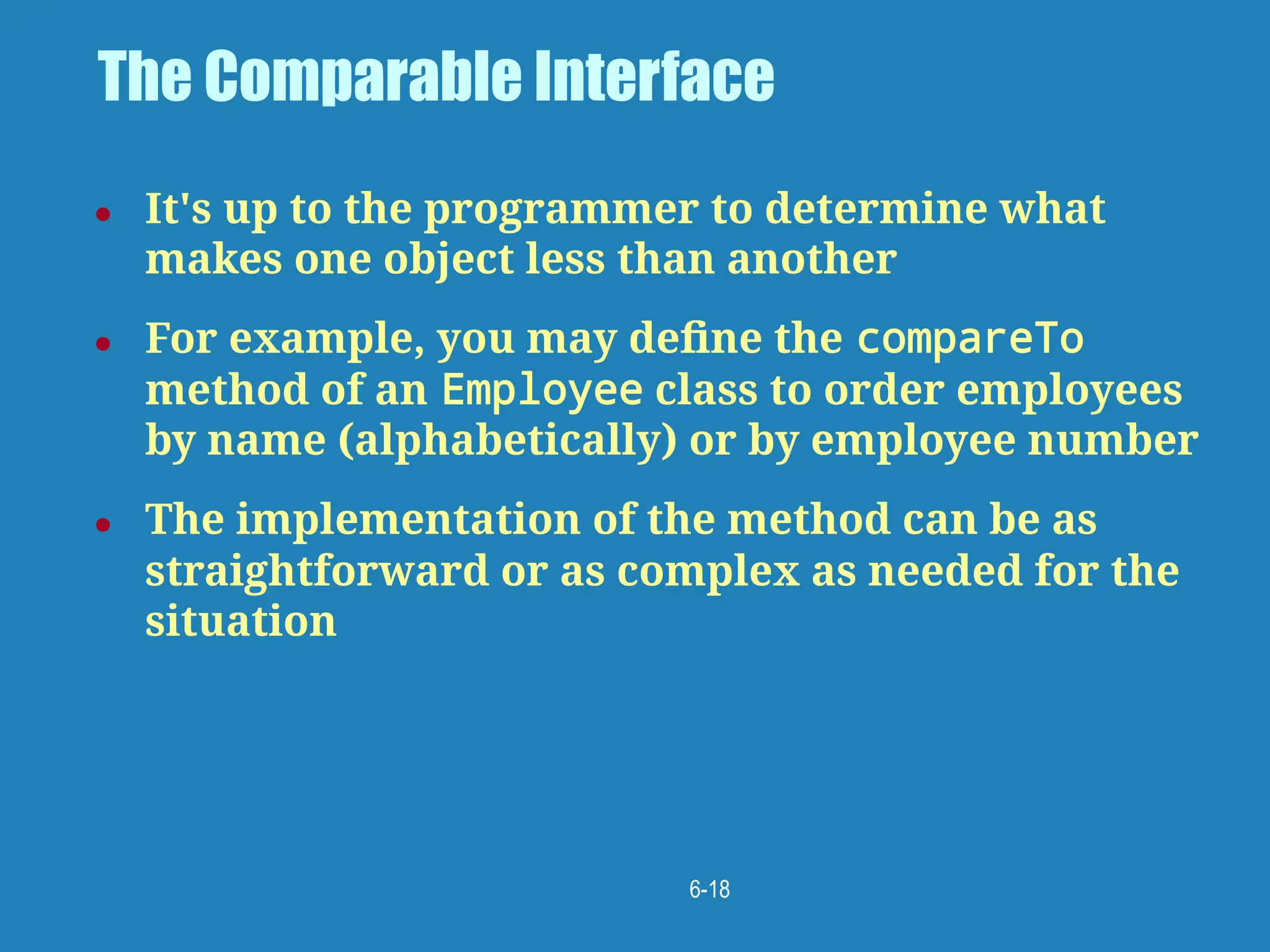 6-18
The Comparable Interface
● It's up to the programmer to determine what
makes one object less than another
● For example, you may deﬁne the compareTo
method of an Employee class to order employees
by name (alphabetically) or by employee number
● The implementation of the method can be as
straightforward or as complex as needed for the
situation
 