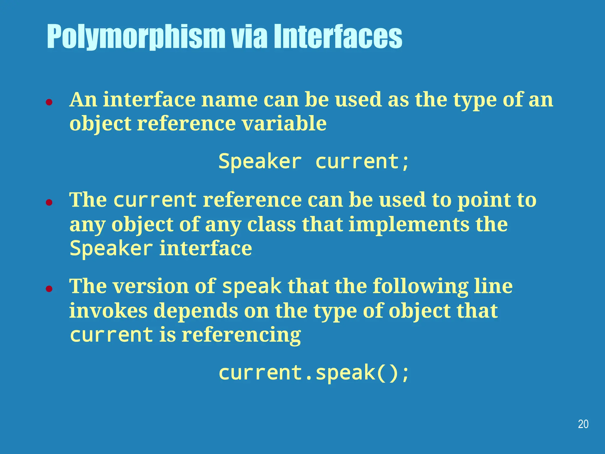 Polymorphism via Interfaces
● An interface name can be used as the type of an
object reference variable
Speaker current;
● The current reference can be used to point to
any object of any class that implements the
Speaker interface
● The version of speak that the following line
invokes depends on the type of object that
current is referencing
current.speak();
20
 