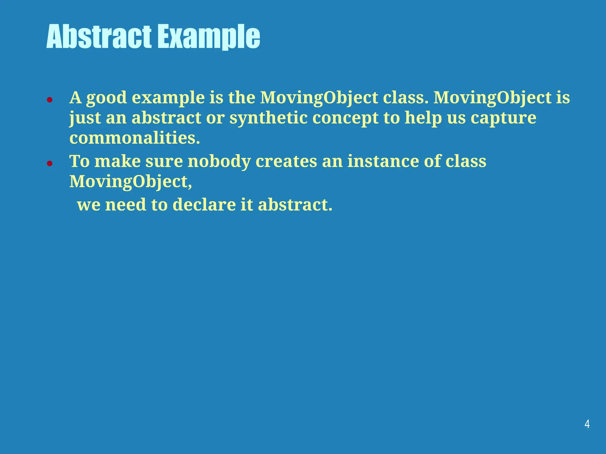 Abstract Example
● A good example is the MovingObject class. MovingObject is
just an abstract or synthetic concept to help us capture
commonalities.
● To make sure nobody creates an instance of class
MovingObject,
we need to declare it abstract.
4
 