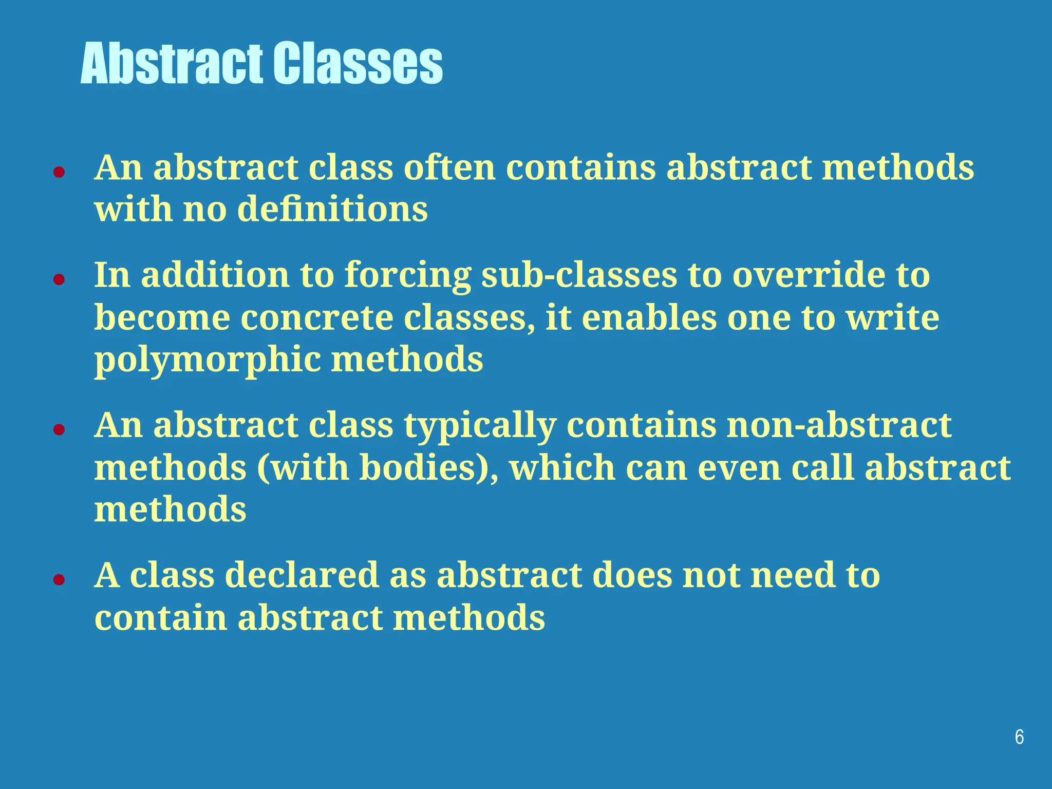 Abstract Classes
● An abstract class often contains abstract methods
with no deﬁnitions
● In addition to forcing sub-classes to override to
become concrete classes, it enables one to write
polymorphic methods
● An abstract class typically contains non-abstract
methods (with bodies), which can even call abstract
methods
● A class declared as abstract does not need to
contain abstract methods
6
 