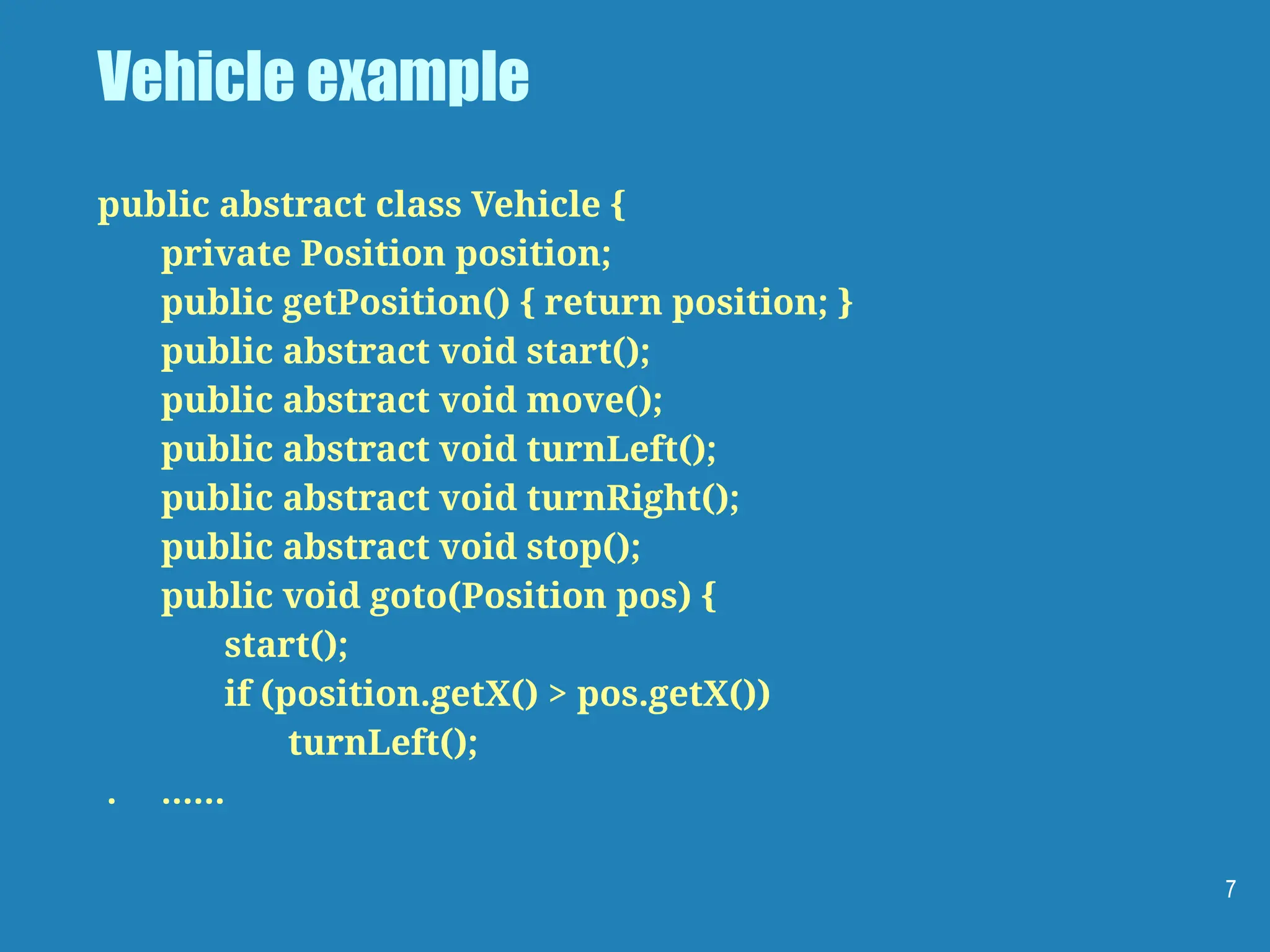 Vehicle example
public abstract class Vehicle {
private Position position;
public getPosition() { return position; }
public abstract void start();
public abstract void move();
public abstract void turnLeft();
public abstract void turnRight();
public abstract void stop();
public void goto(Position pos) {
start();
if (position.getX() > pos.getX())
turnLeft();
. ……
7
 