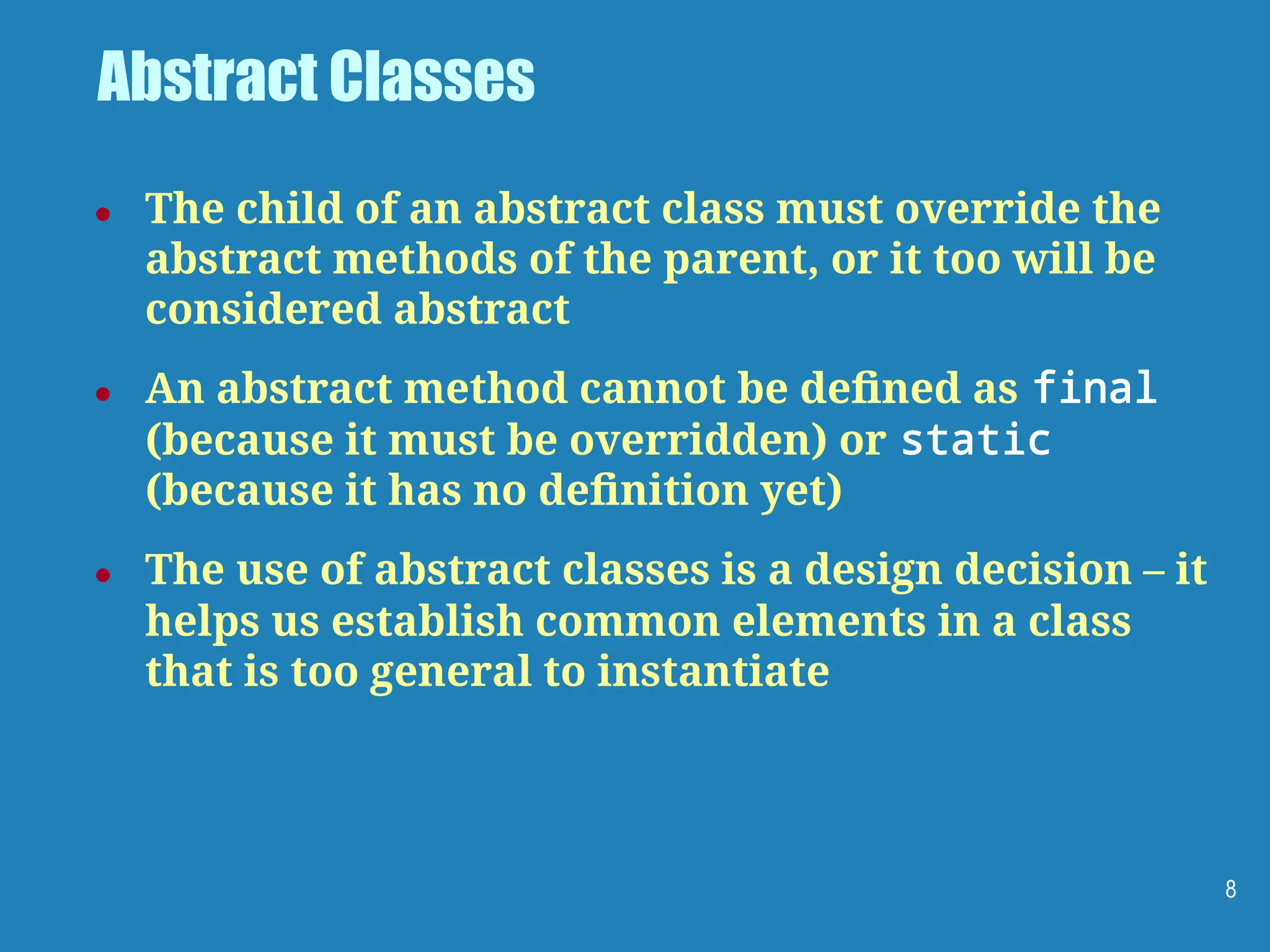 Abstract Classes
● The child of an abstract class must override the
abstract methods of the parent, or it too will be
considered abstract
● An abstract method cannot be deﬁned as final
(because it must be overridden) or static
(because it has no deﬁnition yet)
● The use of abstract classes is a design decision – it
helps us establish common elements in a class
that is too general to instantiate
8
 