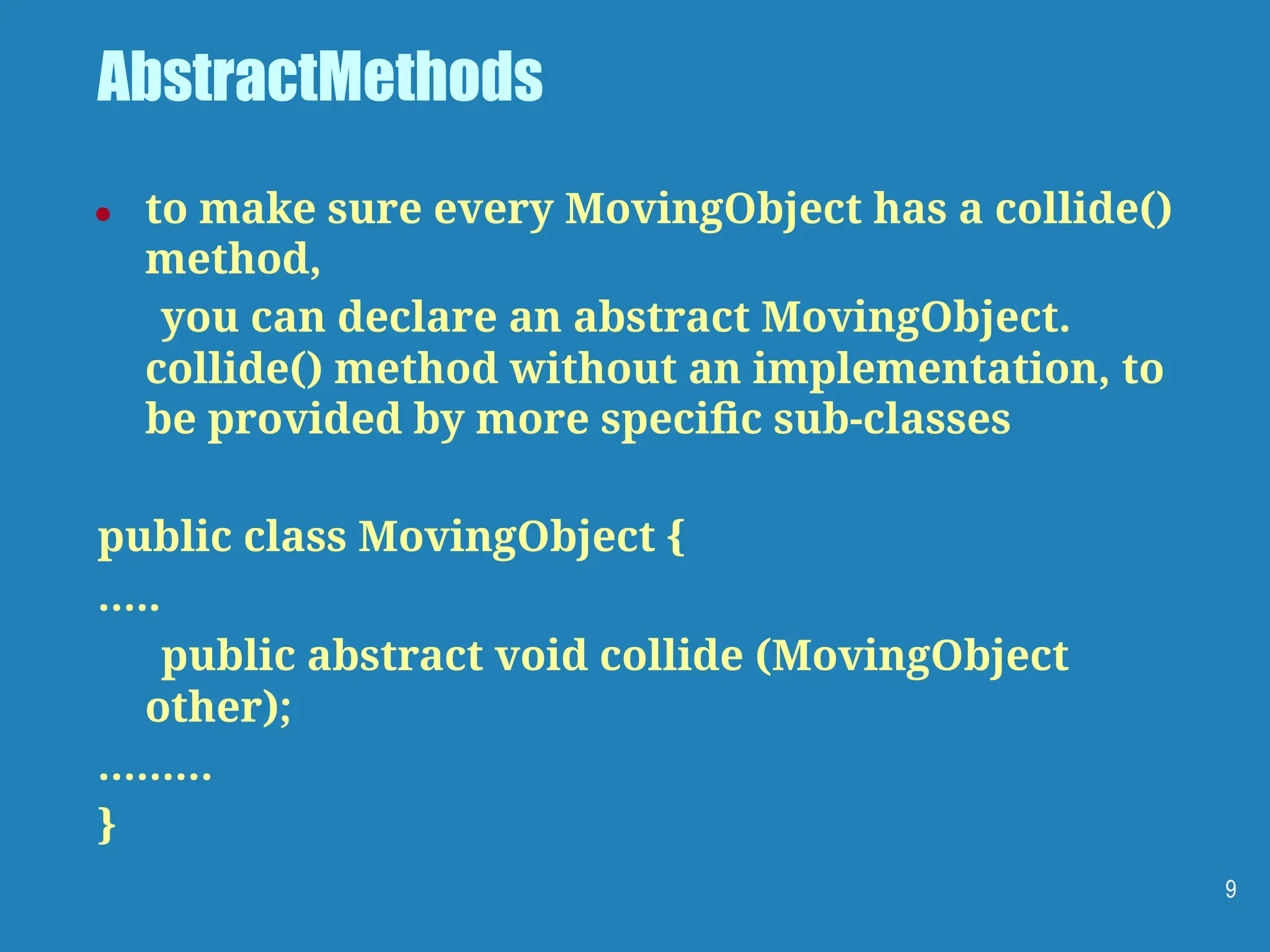 AbstractMethods
● to make sure every MovingObject has a collide()
method,
you can declare an abstract MovingObject.
collide() method without an implementation, to
be provided by more speciﬁc sub-classes
public class MovingObject {
…..
public abstract void collide (MovingObject
other);
………
}
9
 