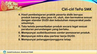 Subdit Kurikulum, Direktorat PSMK
Ciri-ciri TeFa SMK
4. Hasil pembelajaran praktik peserta didik berupa
produk barang atau jasa riil, utuh, dan bermakna sesuai
dengan standar DUDI dan kebutuhan masyarakat pada
umumnya.
5. Tata kelola pemanfaatan produk secara legal sesuai
peraturan perundangan yang berlaku.
6. Mempunyai outlet/business center pemasaran produk.
7. Mempunyai mitra atau partner kerja DU/DI.
8. Mempunyai pelanggan/pengguna tetap.
 