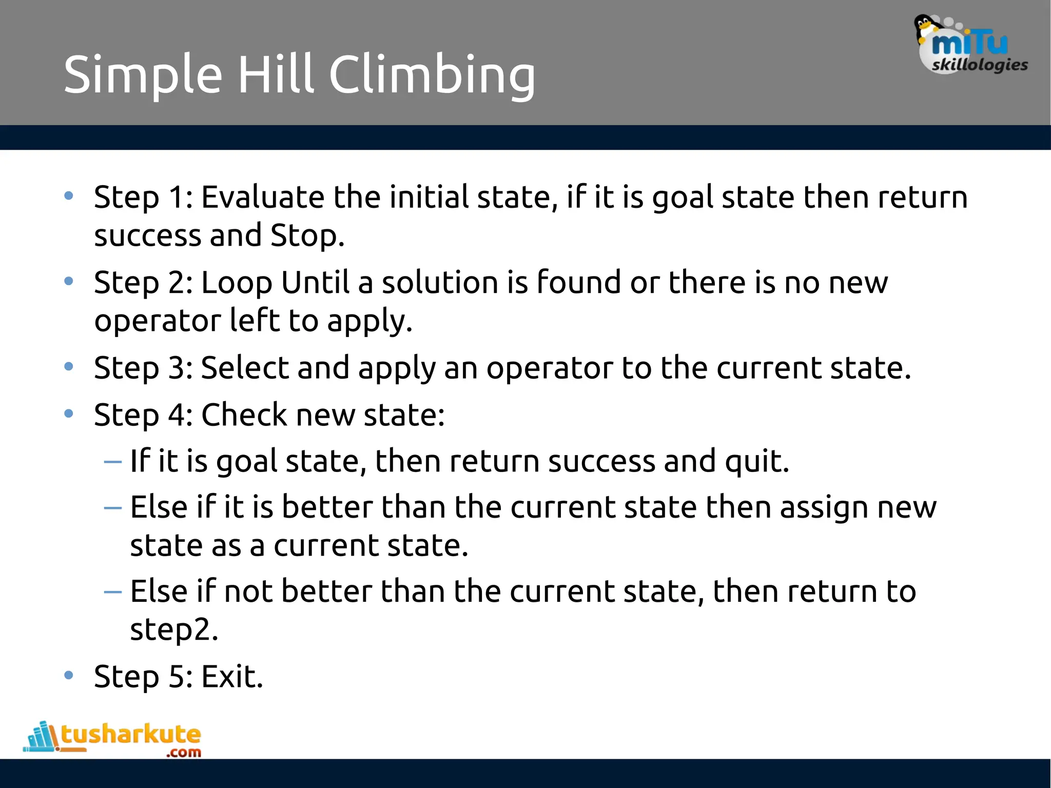 Simple Hill Climbing
• Step 1: Evaluate the initial state, if it is goal state then return
success and Stop.
• Step 2: Loop Until a solution is found or there is no new
operator left to apply.
• Step 3: Select and apply an operator to the current state.
• Step 4: Check new state:
– If it is goal state, then return success and quit.
– Else if it is better than the current state then assign new
state as a current state.
– Else if not better than the current state, then return to
step2.
• Step 5: Exit.
 