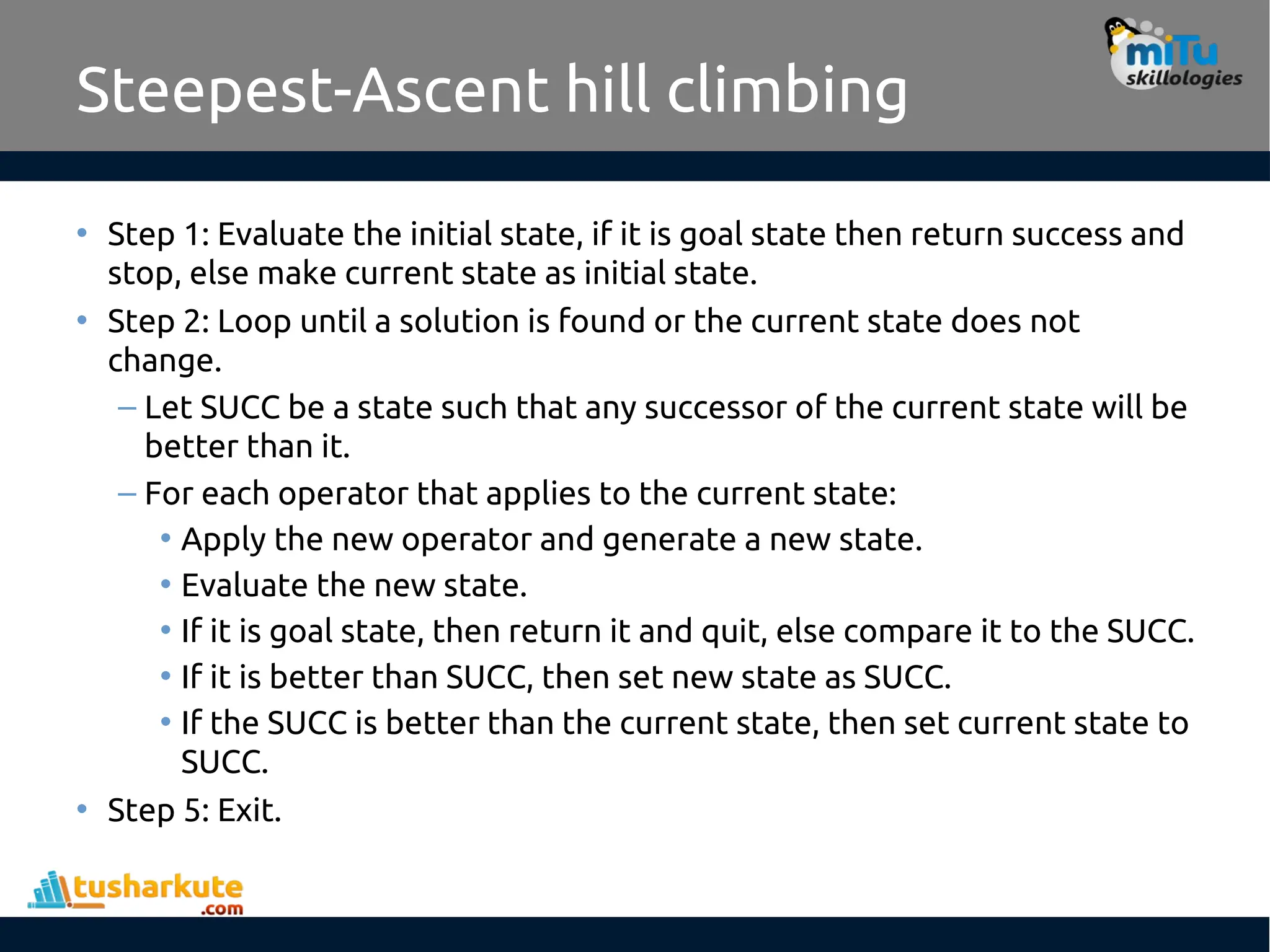 Steepest-Ascent hill climbing
• Step 1: Evaluate the initial state, if it is goal state then return success and
stop, else make current state as initial state.
• Step 2: Loop until a solution is found or the current state does not
change.
– Let SUCC be a state such that any successor of the current state will be
better than it.
– For each operator that applies to the current state:
• Apply the new operator and generate a new state.
• Evaluate the new state.
• If it is goal state, then return it and quit, else compare it to the SUCC.
• If it is better than SUCC, then set new state as SUCC.
• If the SUCC is better than the current state, then set current state to
SUCC.
• Step 5: Exit.
 