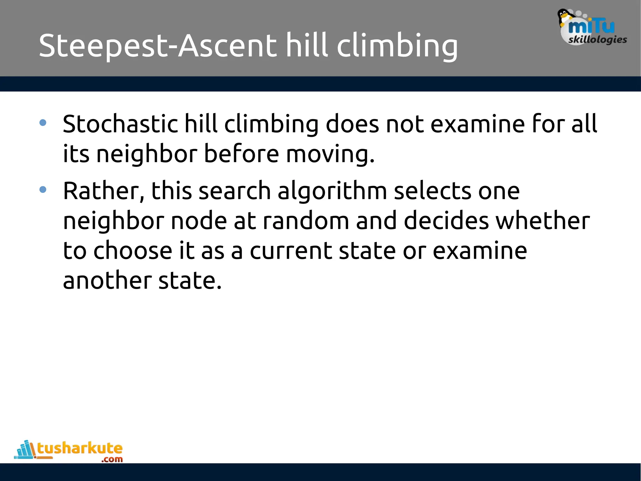 Steepest-Ascent hill climbing
• Stochastic hill climbing does not examine for all
its neighbor before moving.
• Rather, this search algorithm selects one
neighbor node at random and decides whether
to choose it as a current state or examine
another state.
 