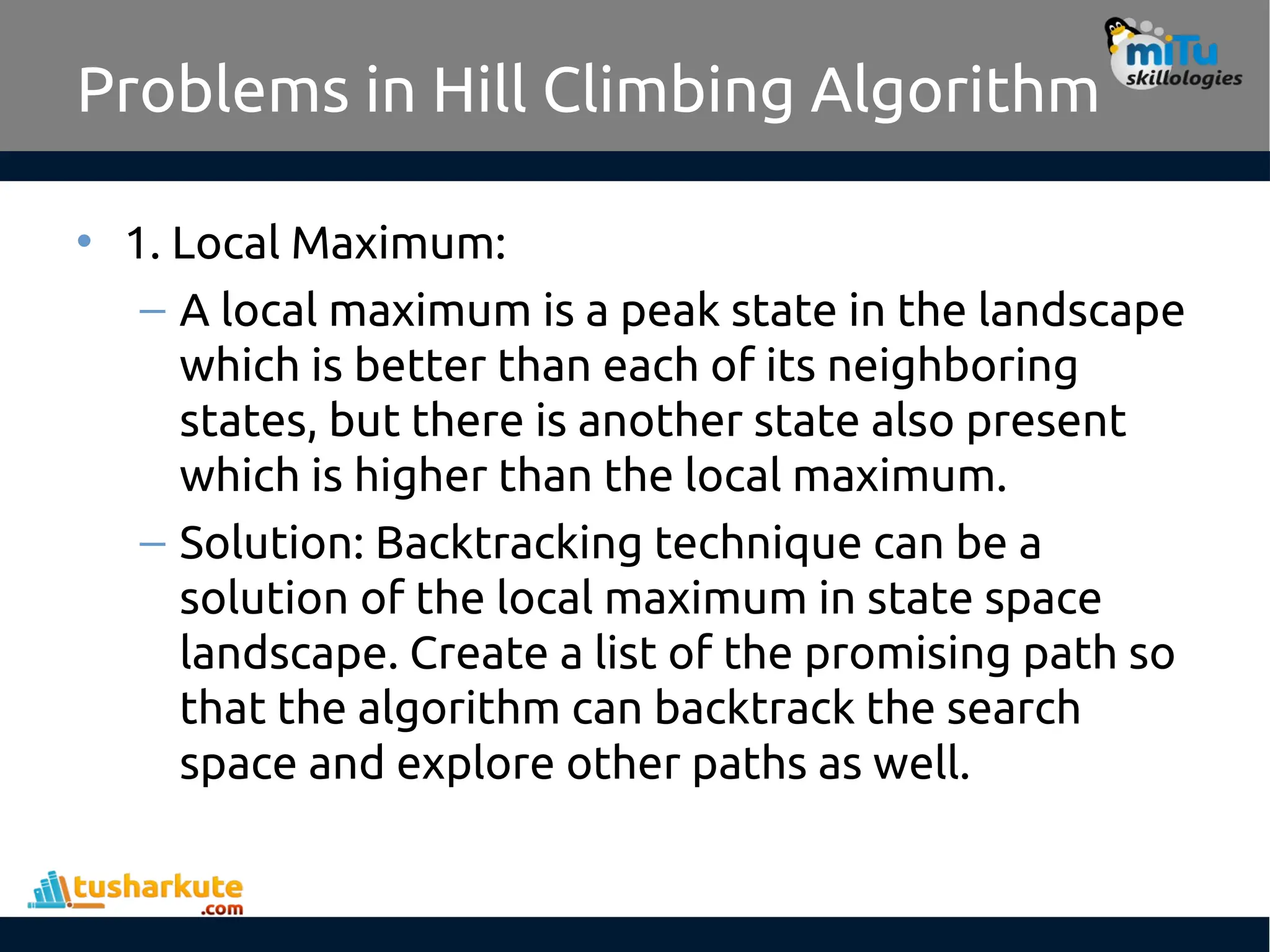 Problems in Hill Climbing Algorithm
• 1. Local Maximum:
– A local maximum is a peak state in the landscape
which is better than each of its neighboring
states, but there is another state also present
which is higher than the local maximum.
– Solution: Backtracking technique can be a
solution of the local maximum in state space
landscape. Create a list of the promising path so
that the algorithm can backtrack the search
space and explore other paths as well.
 