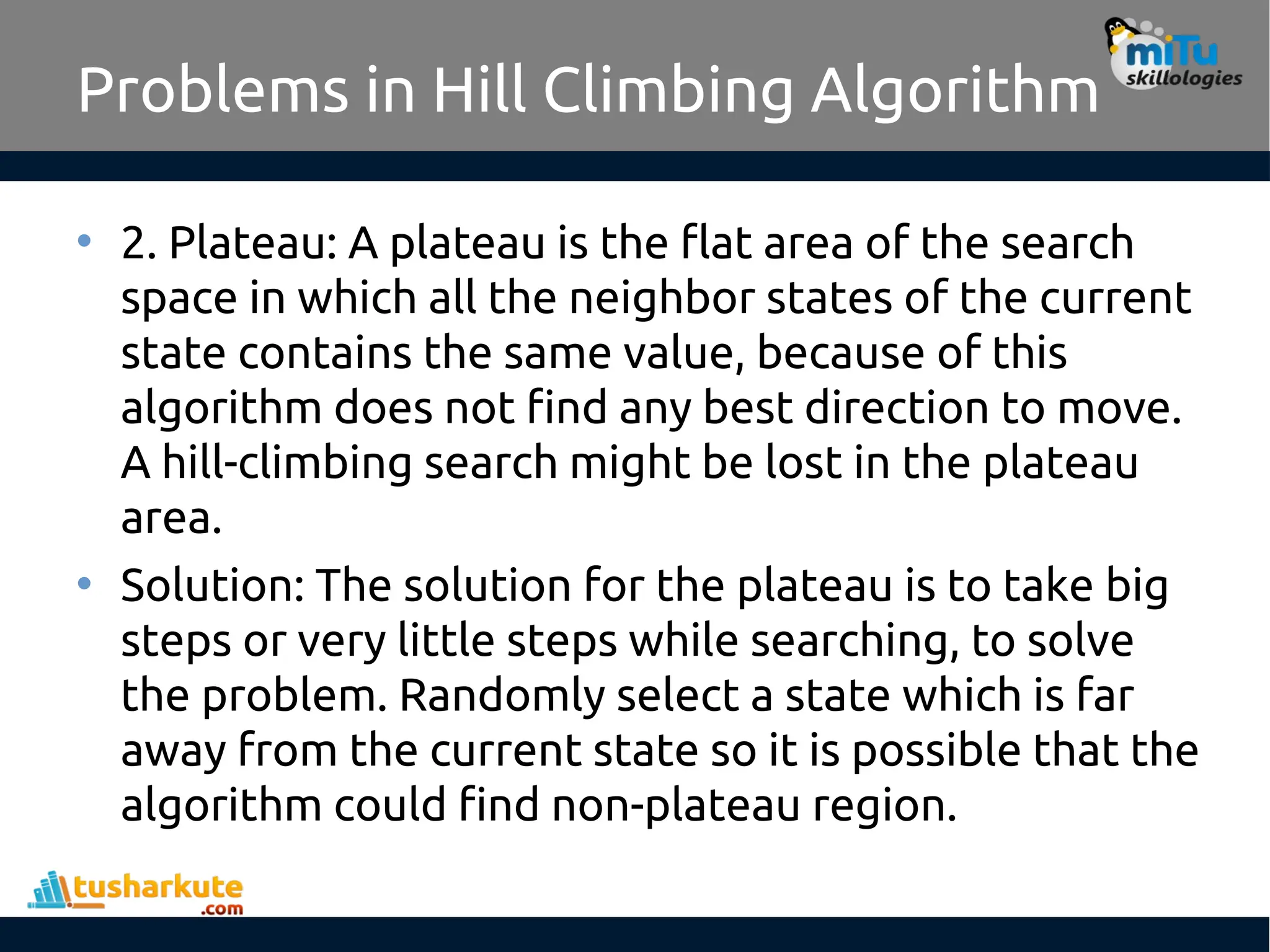 Problems in Hill Climbing Algorithm
• 2. Plateau: A plateau is the flat area of the search
space in which all the neighbor states of the current
state contains the same value, because of this
algorithm does not find any best direction to move.
A hill-climbing search might be lost in the plateau
area.
• Solution: The solution for the plateau is to take big
steps or very little steps while searching, to solve
the problem. Randomly select a state which is far
away from the current state so it is possible that the
algorithm could find non-plateau region.
 