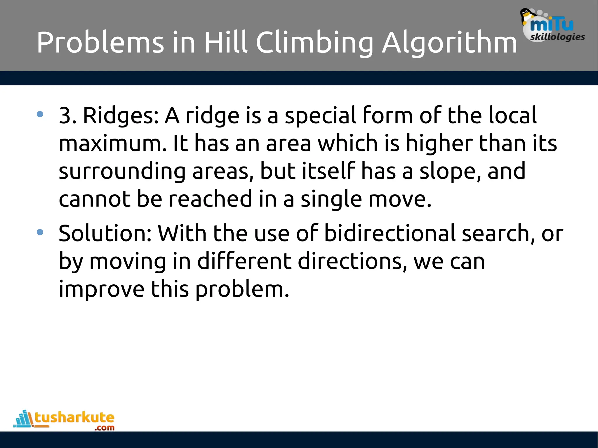Problems in Hill Climbing Algorithm
• 3. Ridges: A ridge is a special form of the local
maximum. It has an area which is higher than its
surrounding areas, but itself has a slope, and
cannot be reached in a single move.
• Solution: With the use of bidirectional search, or
by moving in different directions, we can
improve this problem.
 