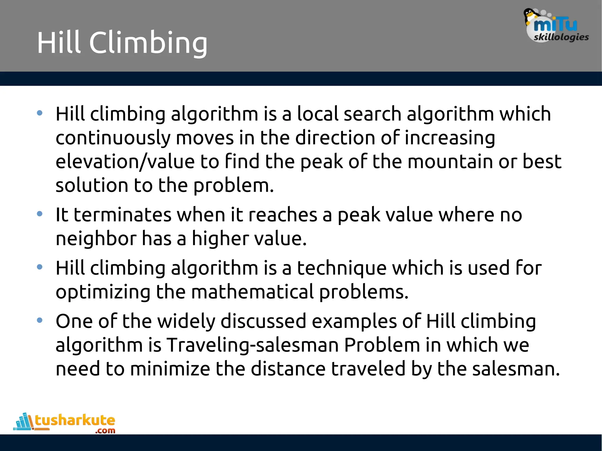 Hill Climbing
• Hill climbing algorithm is a local search algorithm which
continuously moves in the direction of increasing
elevation/value to find the peak of the mountain or best
solution to the problem.
• It terminates when it reaches a peak value where no
neighbor has a higher value.
• Hill climbing algorithm is a technique which is used for
optimizing the mathematical problems.
• One of the widely discussed examples of Hill climbing
algorithm is Traveling-salesman Problem in which we
need to minimize the distance traveled by the salesman.
 