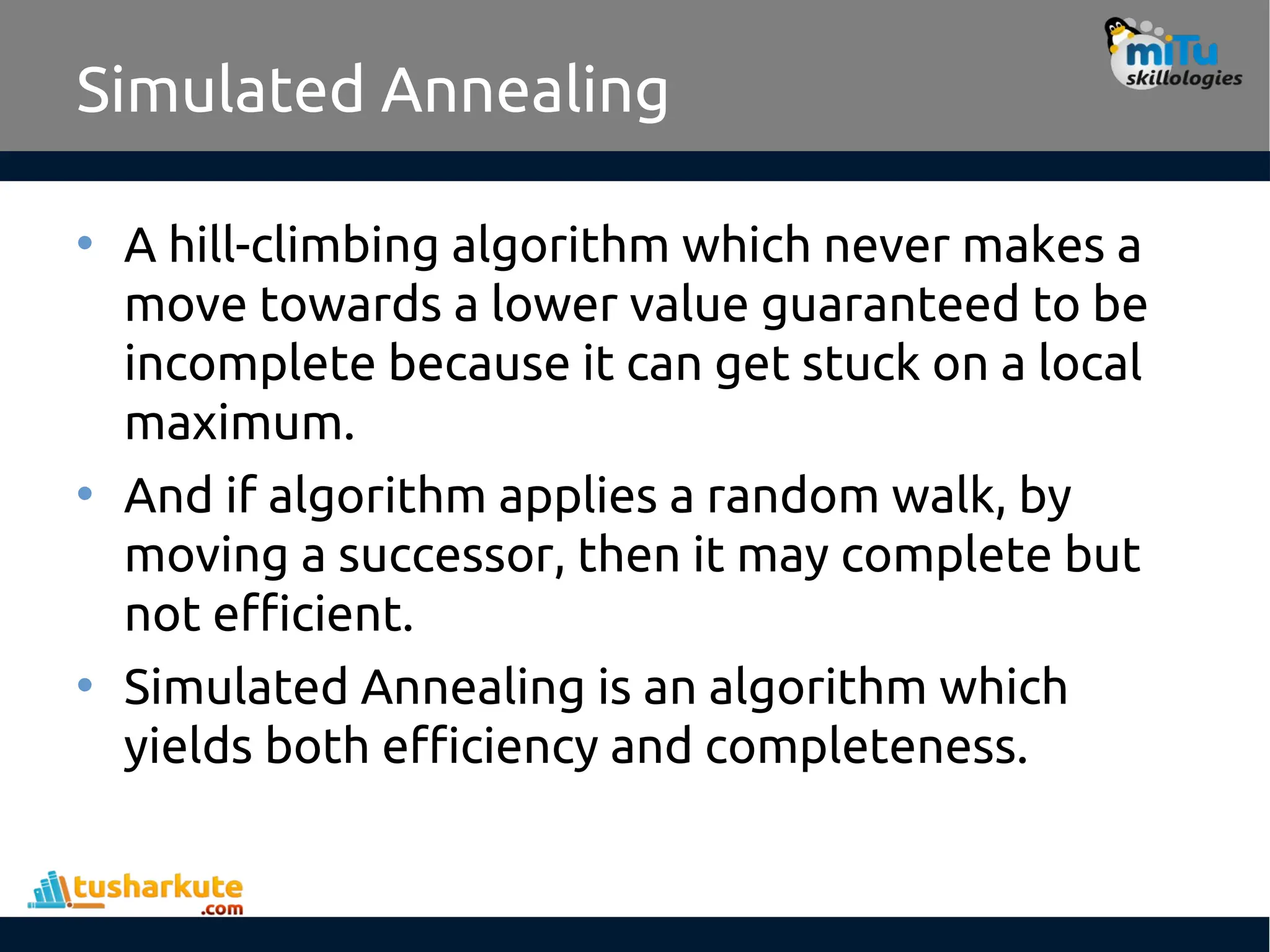 Simulated Annealing
• A hill-climbing algorithm which never makes a
move towards a lower value guaranteed to be
incomplete because it can get stuck on a local
maximum.
• And if algorithm applies a random walk, by
moving a successor, then it may complete but
not efficient.
• Simulated Annealing is an algorithm which
yields both efficiency and completeness.
 