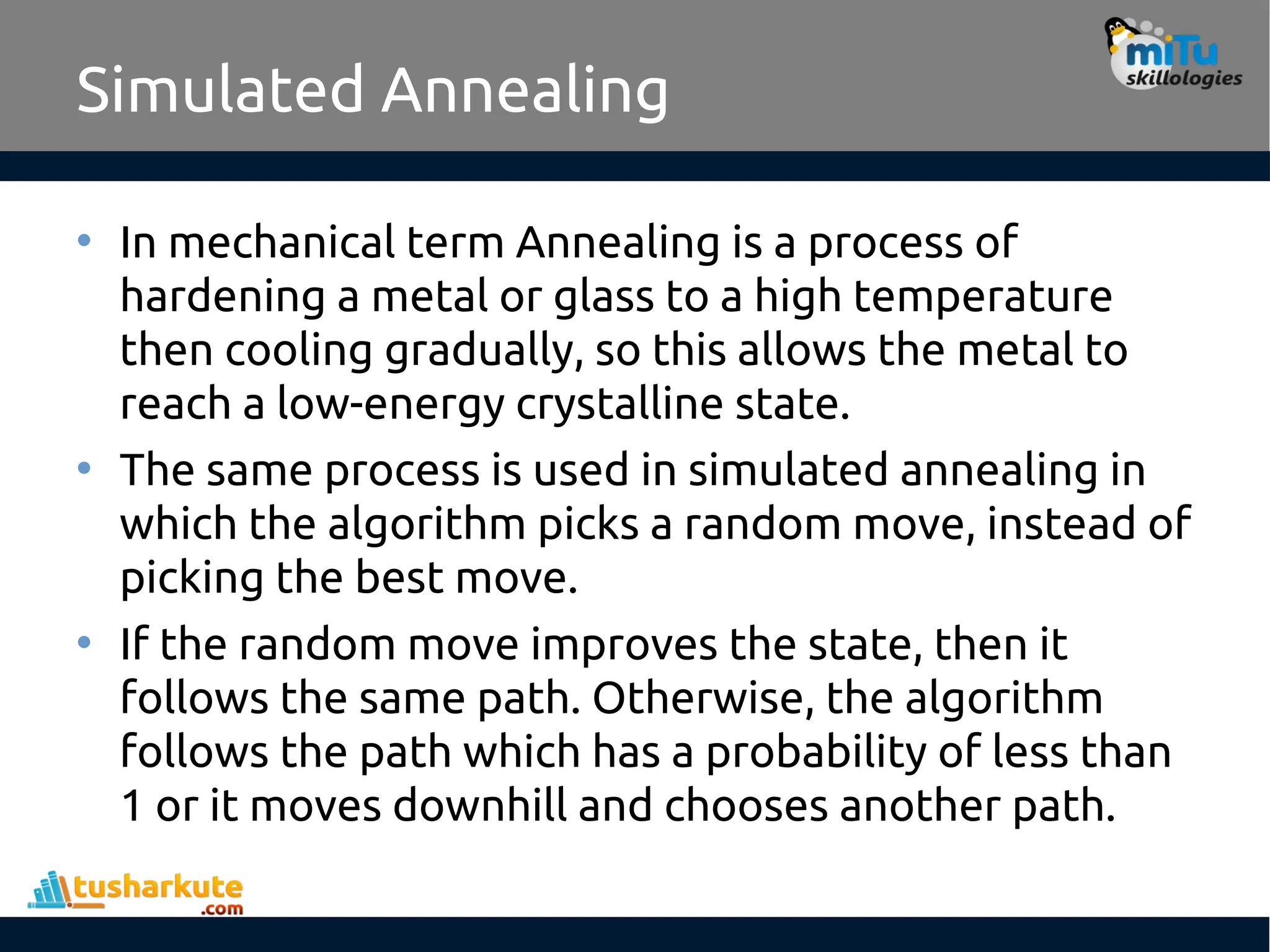 Simulated Annealing
• In mechanical term Annealing is a process of
hardening a metal or glass to a high temperature
then cooling gradually, so this allows the metal to
reach a low-energy crystalline state.
• The same process is used in simulated annealing in
which the algorithm picks a random move, instead of
picking the best move.
• If the random move improves the state, then it
follows the same path. Otherwise, the algorithm
follows the path which has a probability of less than
1 or it moves downhill and chooses another path.
 