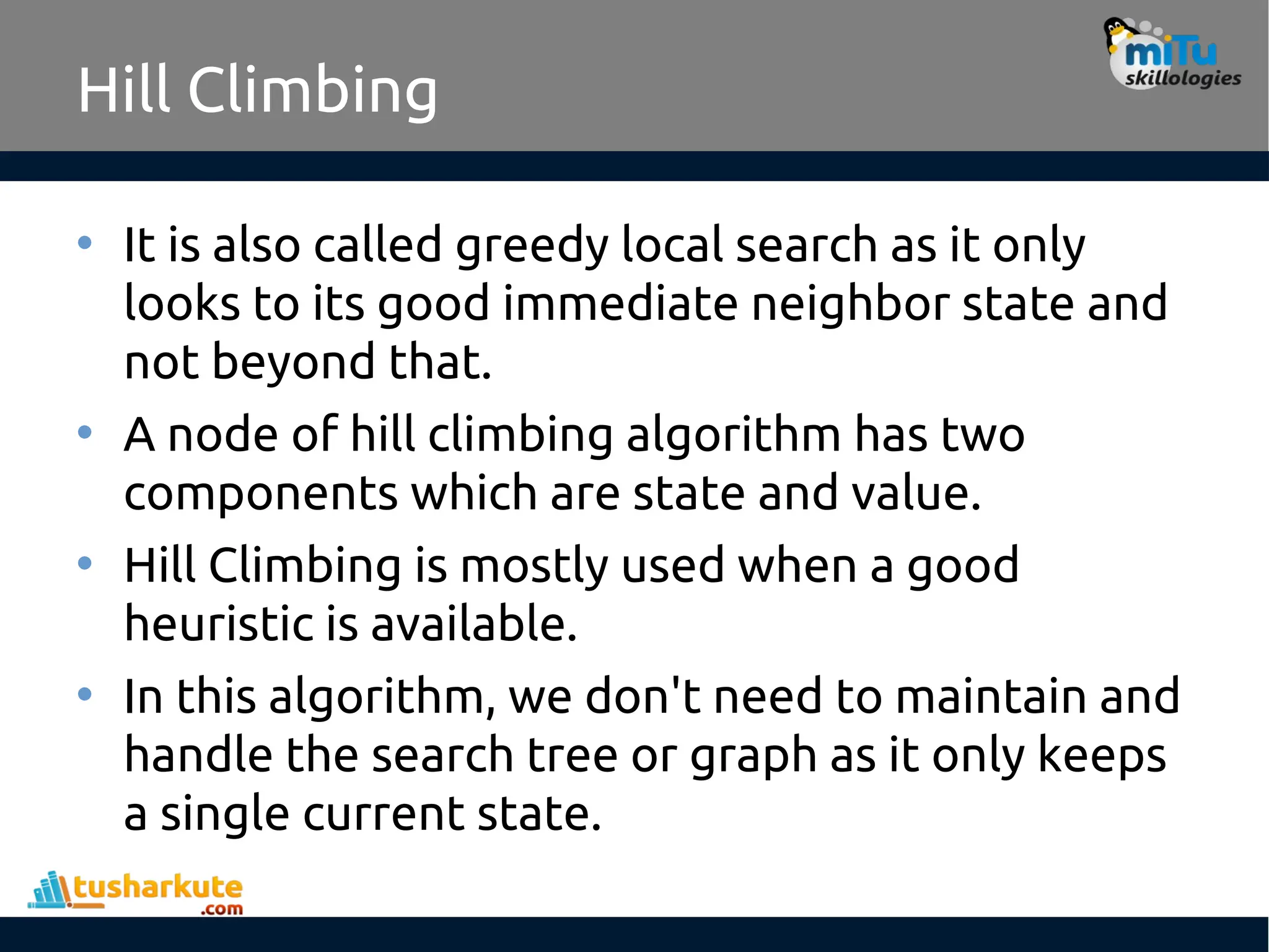 Hill Climbing
• It is also called greedy local search as it only
looks to its good immediate neighbor state and
not beyond that.
• A node of hill climbing algorithm has two
components which are state and value.
• Hill Climbing is mostly used when a good
heuristic is available.
• In this algorithm, we don't need to maintain and
handle the search tree or graph as it only keeps
a single current state.
 