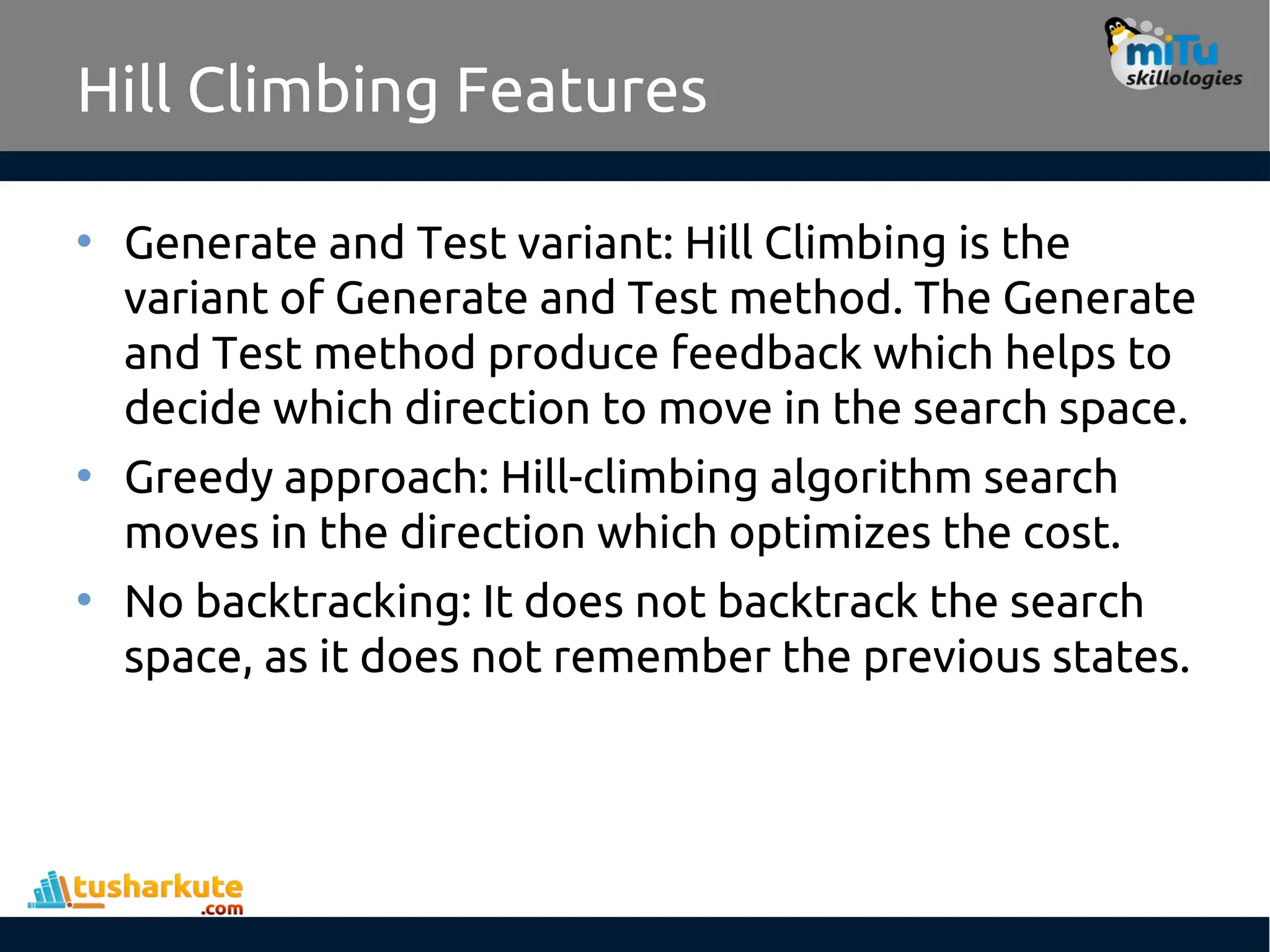 Hill Climbing Features
• Generate and Test variant: Hill Climbing is the
variant of Generate and Test method. The Generate
and Test method produce feedback which helps to
decide which direction to move in the search space.
• Greedy approach: Hill-climbing algorithm search
moves in the direction which optimizes the cost.
• No backtracking: It does not backtrack the search
space, as it does not remember the previous states.
 