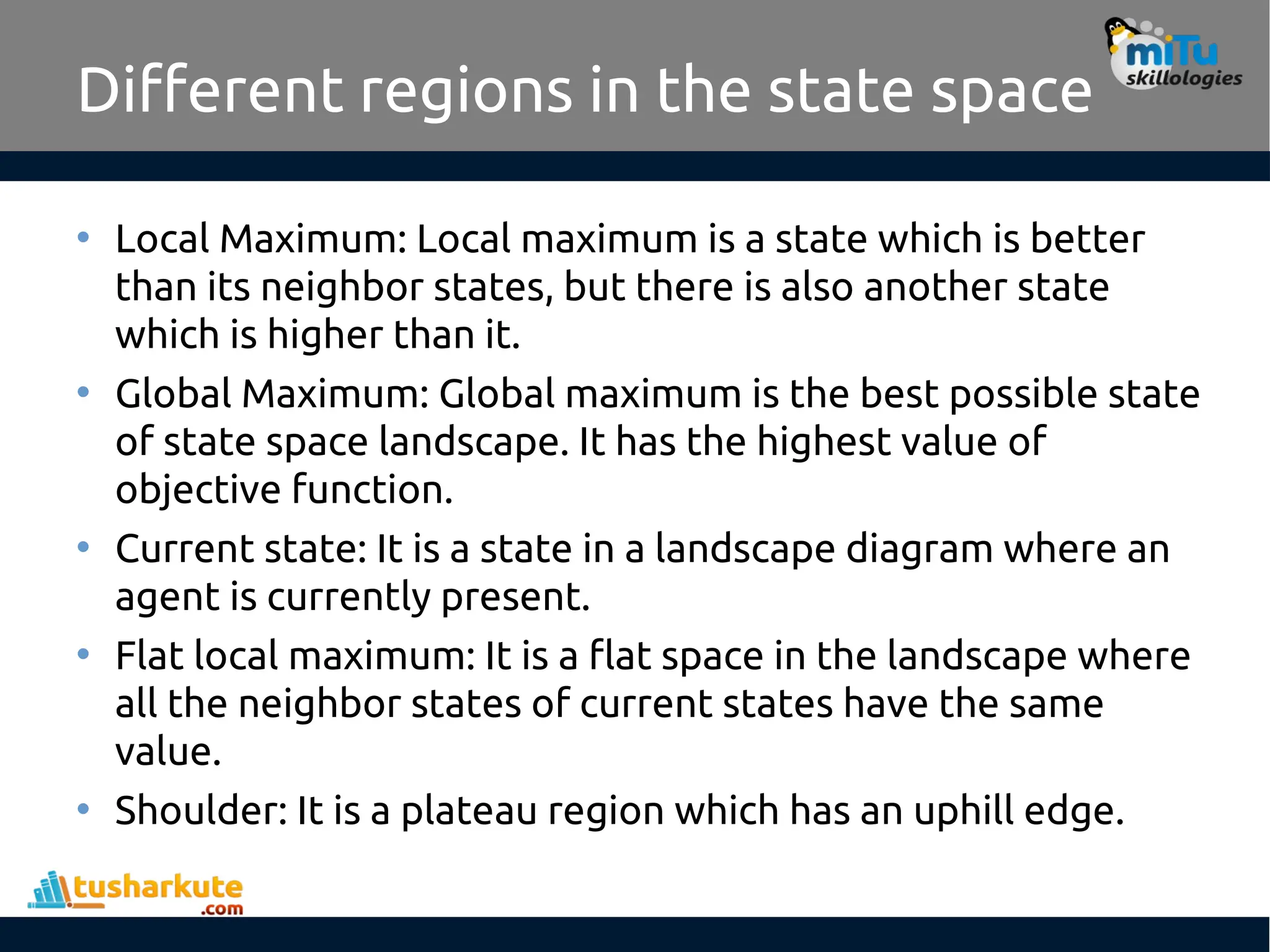 Different regions in the state space
• Local Maximum: Local maximum is a state which is better
than its neighbor states, but there is also another state
which is higher than it.
• Global Maximum: Global maximum is the best possible state
of state space landscape. It has the highest value of
objective function.
• Current state: It is a state in a landscape diagram where an
agent is currently present.
• Flat local maximum: It is a flat space in the landscape where
all the neighbor states of current states have the same
value.
• Shoulder: It is a plateau region which has an uphill edge.
 