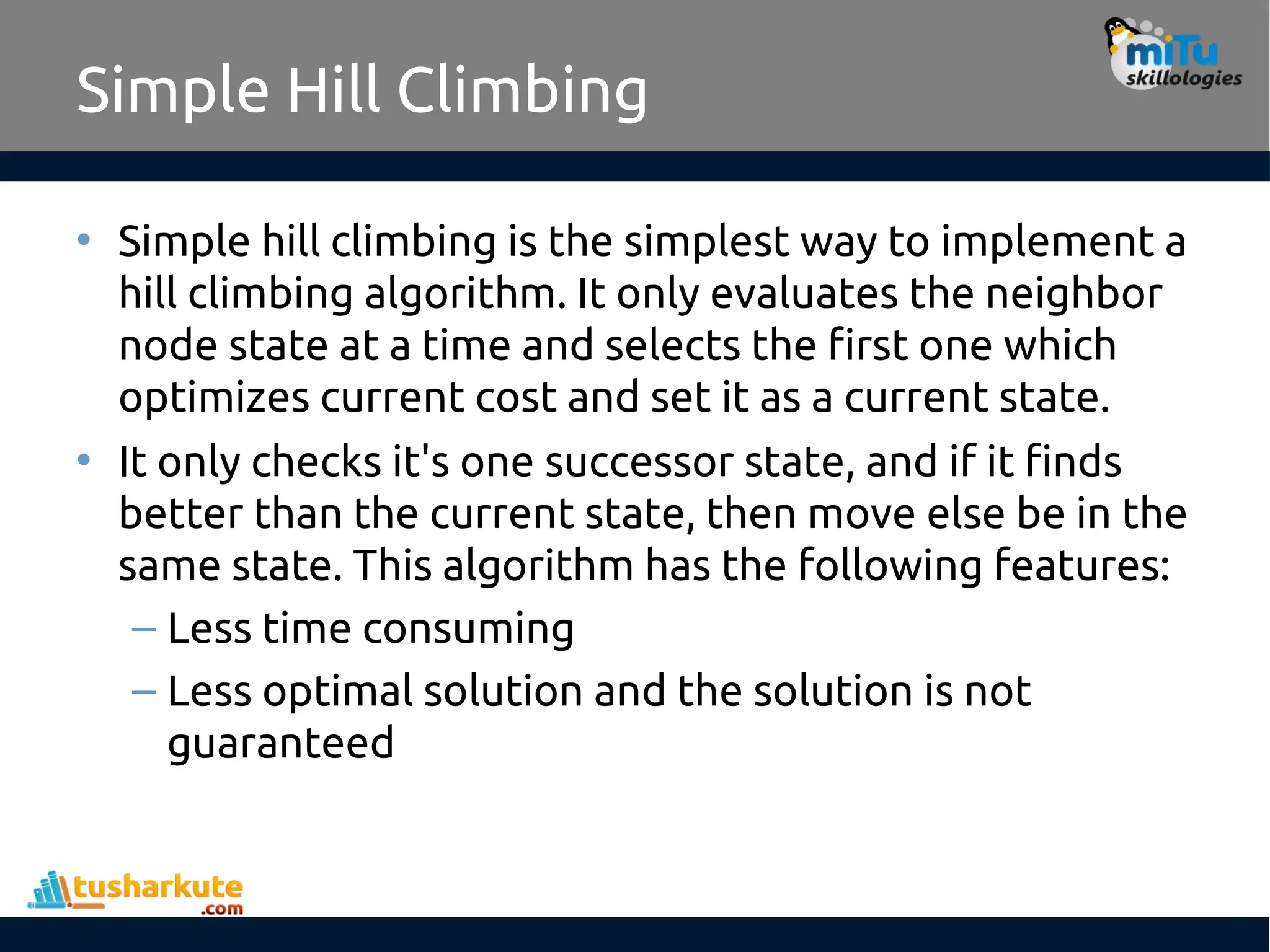 Simple Hill Climbing
• Simple hill climbing is the simplest way to implement a
hill climbing algorithm. It only evaluates the neighbor
node state at a time and selects the first one which
optimizes current cost and set it as a current state.
• It only checks it's one successor state, and if it finds
better than the current state, then move else be in the
same state. This algorithm has the following features:
– Less time consuming
– Less optimal solution and the solution is not
guaranteed
 