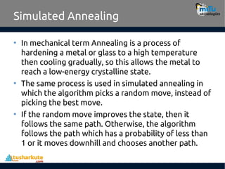 Simulated Annealing
• In mechanical term Annealing is a process of
hardening a metal or glass to a high temperature
then cooling gradually, so this allows the metal to
reach a low-energy crystalline state.
• The same process is used in simulated annealing in
which the algorithm picks a random move, instead of
picking the best move.
• If the random move improves the state, then it
follows the same path. Otherwise, the algorithm
follows the path which has a probability of less than
1 or it moves downhill and chooses another path.
 