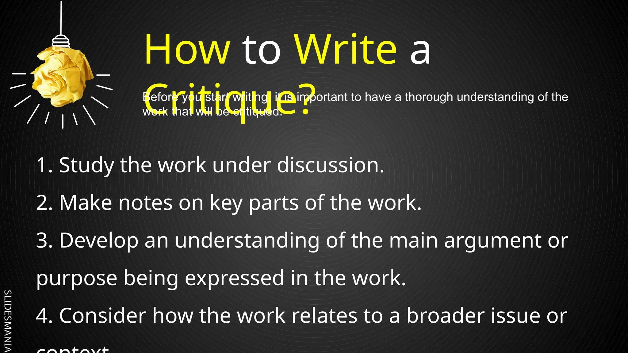 SLIDESMANIA.
How to Write a
Critique?
1. Study the work under discussion.
2. Make notes on key parts of the work.
3. Develop an understanding of the main argument or
purpose being expressed in the work.
4. Consider how the work relates to a broader issue or
Before you start writing, it is important to have a thorough understanding of the
work that will be critiqued.
 