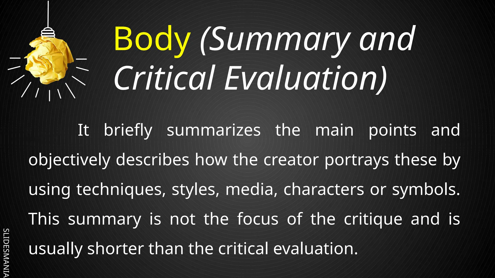 SLIDESMANIA.
Body (Summary and
Critical Evaluation)
It briefly summarizes the main points and
objectively describes how the creator portrays these by
using techniques, styles, media, characters or symbols.
This summary is not the focus of the critique and is
usually shorter than the critical evaluation.
 