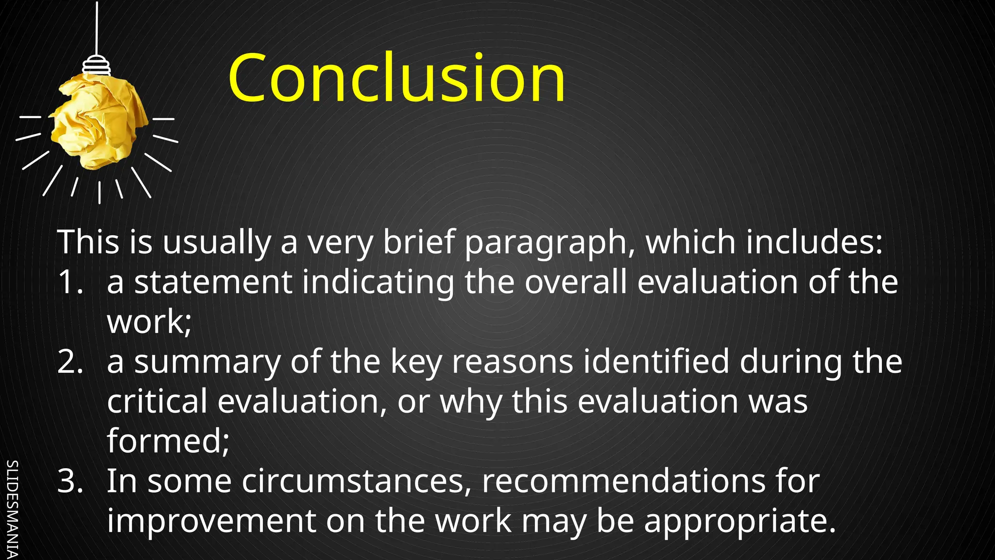 SLIDESMANIA.
Conclusion
This is usually a very brief paragraph, which includes:
1. a statement indicating the overall evaluation of the
work;
2. a summary of the key reasons identified during the
critical evaluation, or why this evaluation was
formed;
3. In some circumstances, recommendations for
improvement on the work may be appropriate.
 